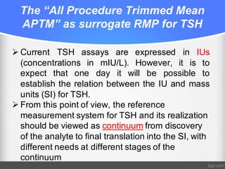 The “All Procedure Trimmed Mean
APTM” as surrogate RMP for TSH
Ø Current TSH assays are expressed in IUs
(concentrations in mIU/L). However, it is to
expect that one day it will be possible to
establish the relation between the IU and mass
units (SI) for TSH.
Ø From this point of view, the reference
measurement system for TSH and its realization
should be viewed as continuum from discovery
of the analyte to final translation into the SI, with
different needs at different stages of the
continuum
 