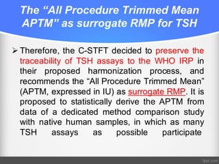 The “All Procedure Trimmed Mean
APTM” as surrogate RMP for TSH
Ø Therefore, the C-STFT decided to preserve the
traceability of TSH assays to the WHO IRP in
their proposed harmonization process, and
recommends the “All Procedure Trimmed Mean”
(APTM, expressed in IU) as surrogate RMP. It is
proposed to statistically derive the APTM from
data of a dedicated method comparison study
with native human samples, in which as many
TSH assays as possible participate
 