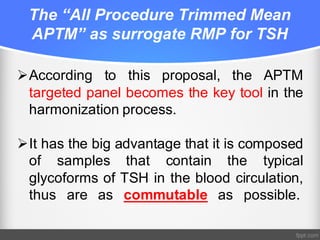 The “All Procedure Trimmed Mean
APTM” as surrogate RMP for TSH
ØAccording to this proposal, the APTM
targeted panel becomes the key tool in the
harmonization process.
ØIt has the big advantage that it is composed
of samples that contain the typical
glycoforms of TSH in the blood circulation,
thus are as commutable as possible.
 