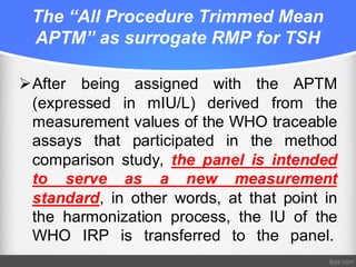 The “All Procedure Trimmed Mean
APTM” as surrogate RMP for TSH
ØAfter being assigned with the APTM
(expressed in mIU/L) derived from the
measurement values of the WHO traceable
assays that participated in the method
comparison study, the panel is intended
to serve as a new measurement
standard, in other words, at that point in
the harmonization process, the IU of the
WHO IRP is transferred to the panel.
 
