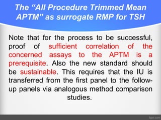 The “All Procedure Trimmed Mean
APTM” as surrogate RMP for TSH
Note that for the process to be successful,
proof of sufficient correlation of the
concerned assays to the APTM is a
prerequisite. Also the new standard should
be sustainable. This requires that the IU is
transferred from the first panel to the follow-
up panels via analogous method comparison
studies.
 