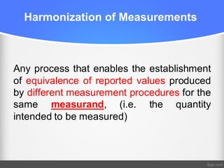 Harmonization of Measurements
Any process that enables the establishment
of equivalence of reported values produced
by different measurement procedures for the
same measurand, (i.e. the quantity
intended to be measured)
 