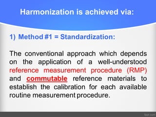 Harmonization is achieved via:
1) Method #1 = Standardization:
The conventional approach which depends
on the application of a well-understood
reference measurement procedure (RMP)
and commutable reference materials to
establish the calibration for each available
routine measurement procedure.
 