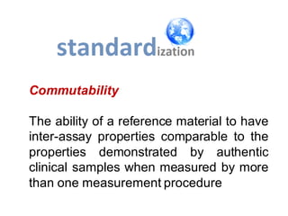 Commutability
The ability of a reference material to have
inter-assay properties comparable to the
properties demonstrated by authentic
clinical samples when measured by more
than one measurement procedure
 