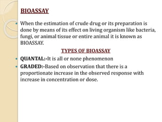 BIOASSAY
 When the estimation of crude drug or its preparation is
done by means of its effect on living organism like bac...
