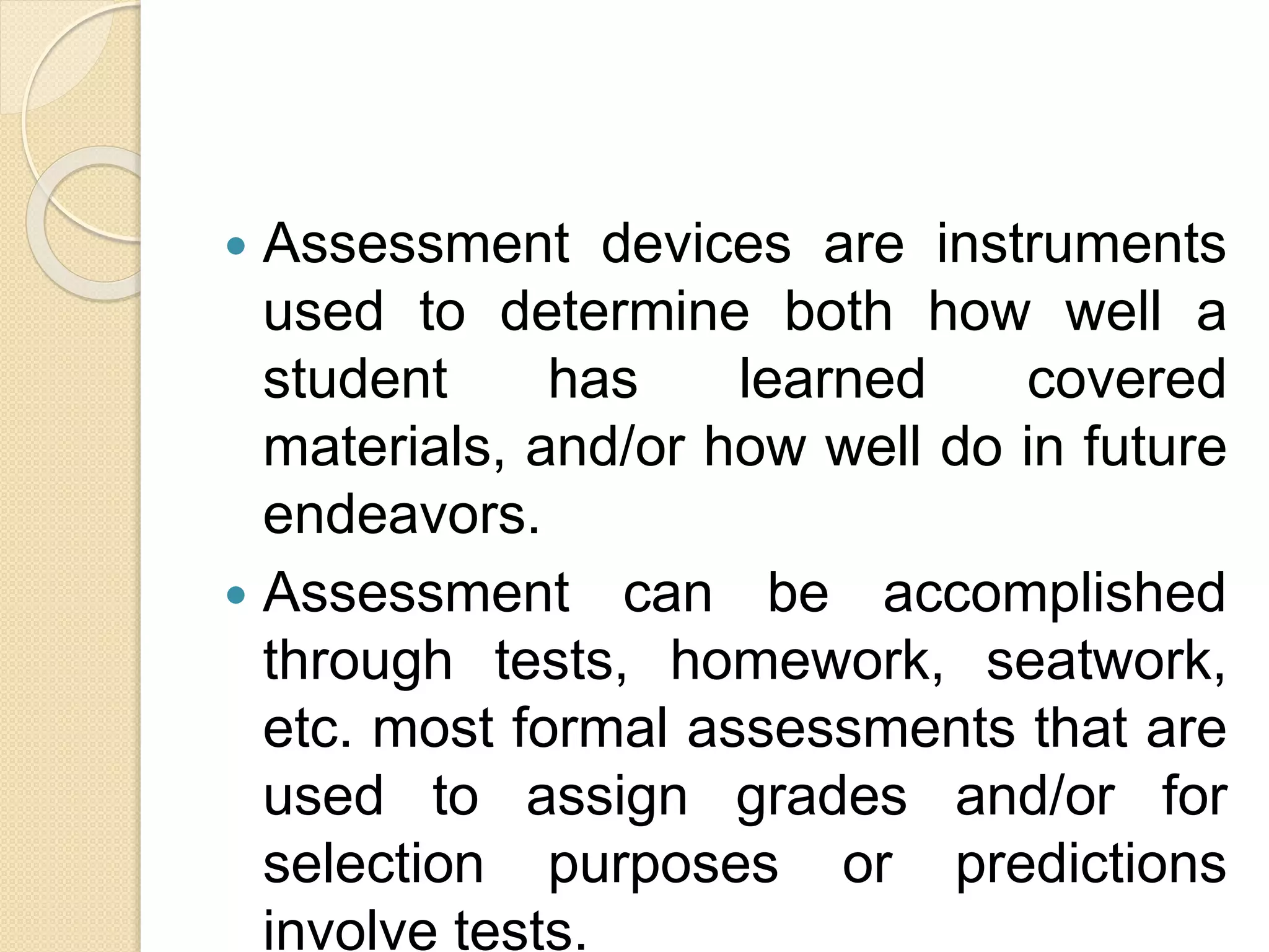 Assessment devices are instruments
used to determine both how well a
student has learned covered
materials, and/or how well do in future
endeavors.
 Assessment can be accomplished
through tests, homework, seatwork,
etc. most formal assessments that are
used to assign grades and/or for
selection purposes or predictions
involve tests.
 