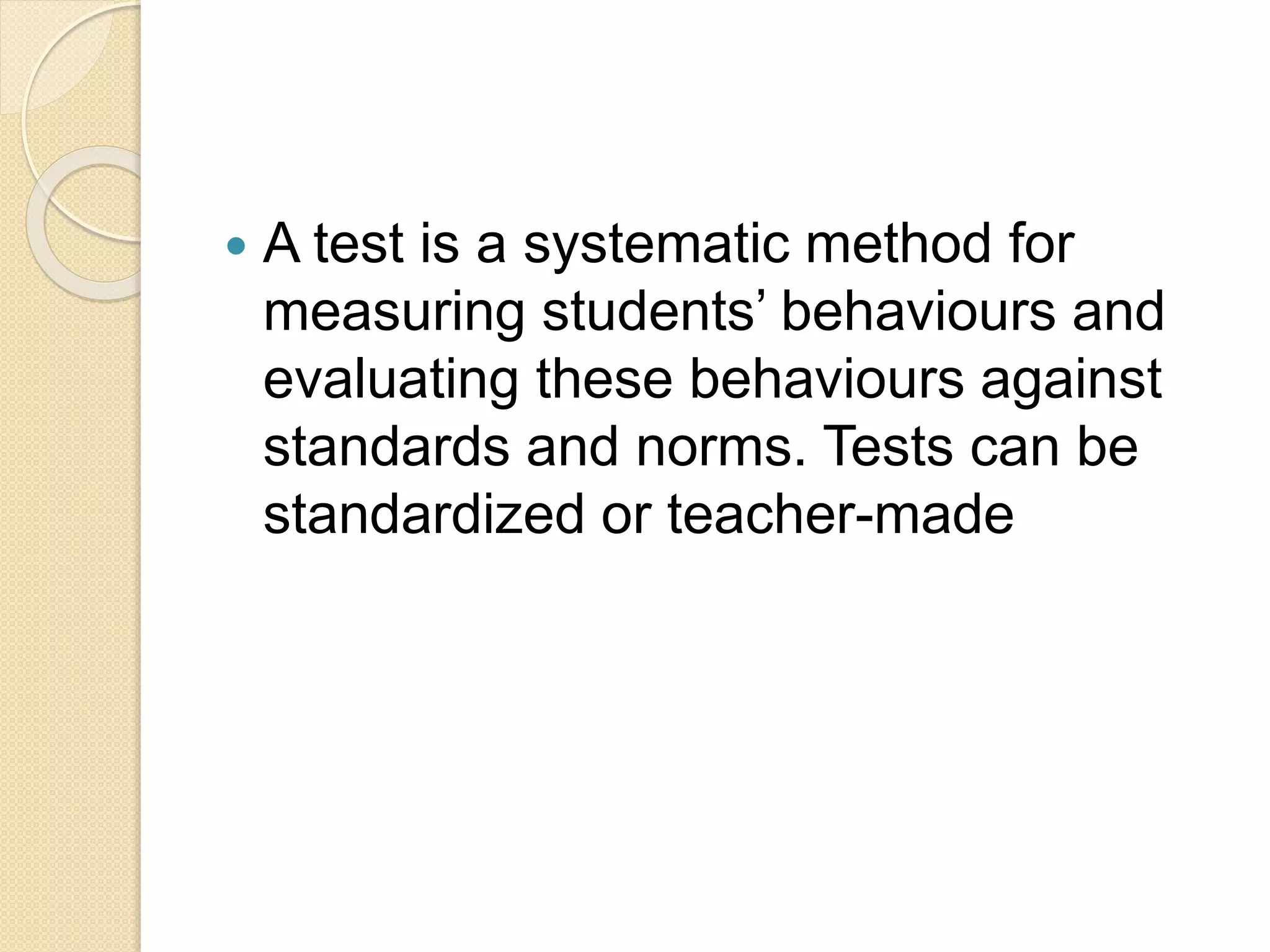  A test is a systematic method for
measuring students’ behaviours and
evaluating these behaviours against
standards and norms. Tests can be
standardized or teacher-made
 