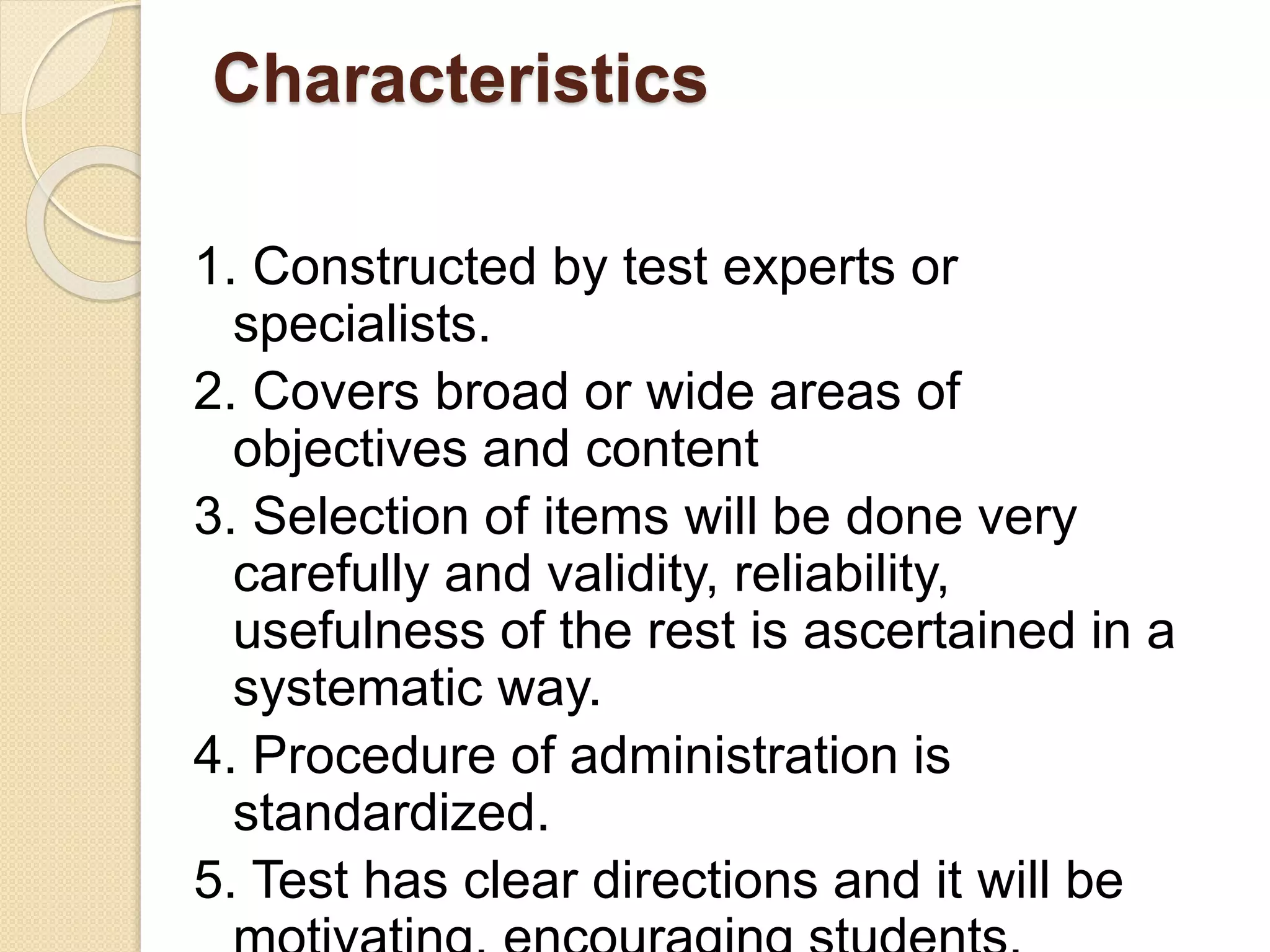 Characteristics
1. Constructed by test experts or
specialists.
2. Covers broad or wide areas of
objectives and content
3. Selection of items will be done very
carefully and validity, reliability,
usefulness of the rest is ascertained in a
systematic way.
4. Procedure of administration is
standardized.
5. Test has clear directions and it will be
 