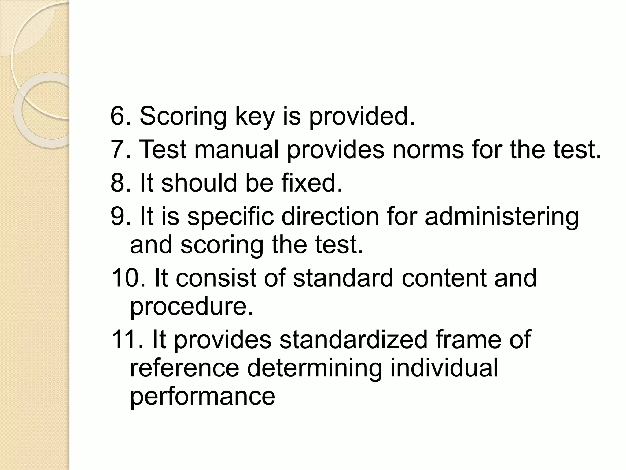 6. Scoring key is provided.
7. Test manual provides norms for the test.
8. It should be fixed.
9. It is specific direction for administering
and scoring the test.
10. It consist of standard content and
procedure.
11. It provides standardized frame of
reference determining individual
performance
 