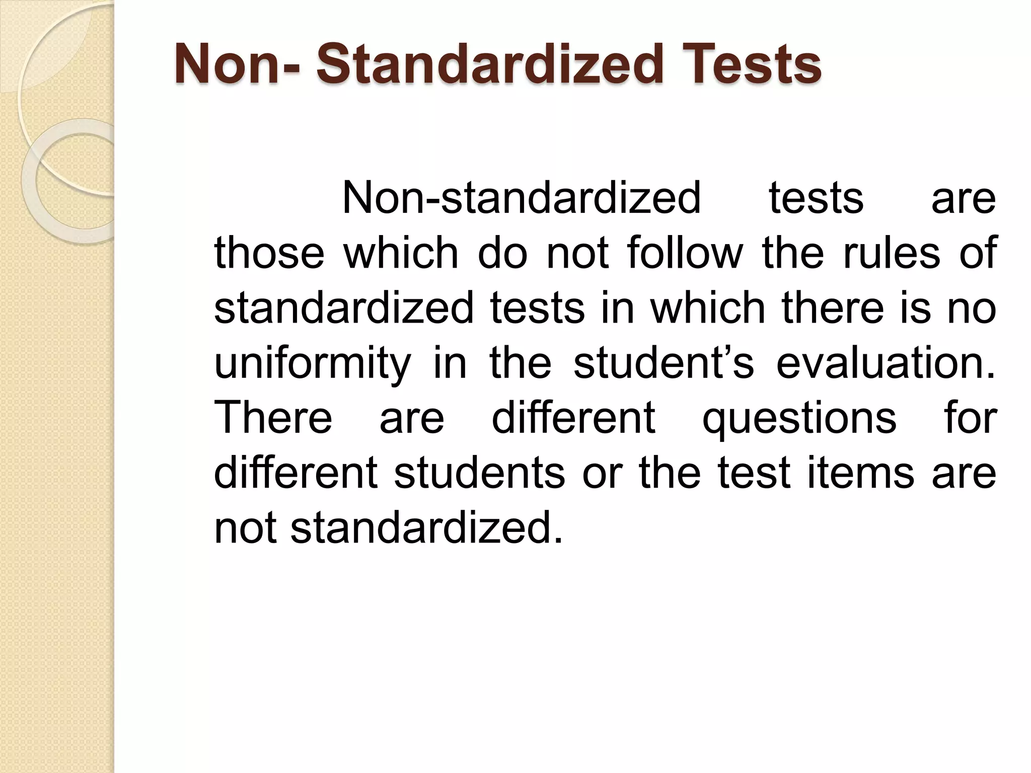 Non- Standardized Tests
Non-standardized tests are
those which do not follow the rules of
standardized tests in which there is no
uniformity in the student’s evaluation.
There are different questions for
different students or the test items are
not standardized.
 