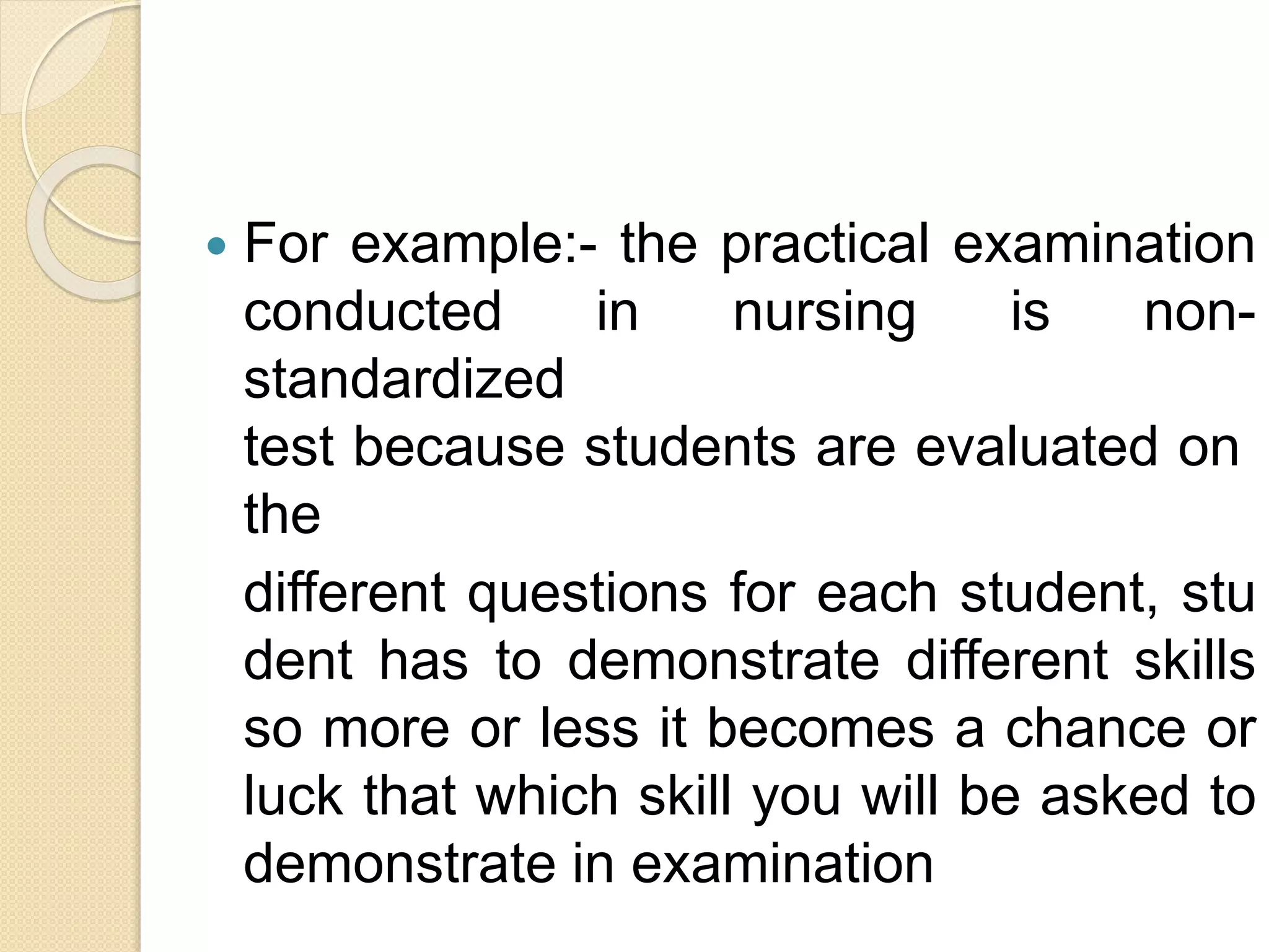  For example:- the practical examination
conducted in nursing is non-
standardized
test because students are evaluated on
the
different questions for each student, stu
dent has to demonstrate different skills
so more or less it becomes a chance or
luck that which skill you will be asked to
demonstrate in examination
 