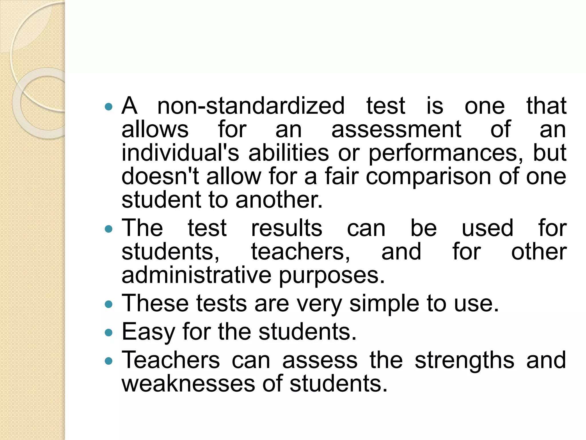 A non-standardized test is one that
allows for an assessment of an
individual's abilities or performances, but
doesn't allow for a fair comparison of one
student to another.
 The test results can be used for
students, teachers, and for other
administrative purposes.
 These tests are very simple to use.
 Easy for the students.
 Teachers can assess the strengths and
weaknesses of students.
 