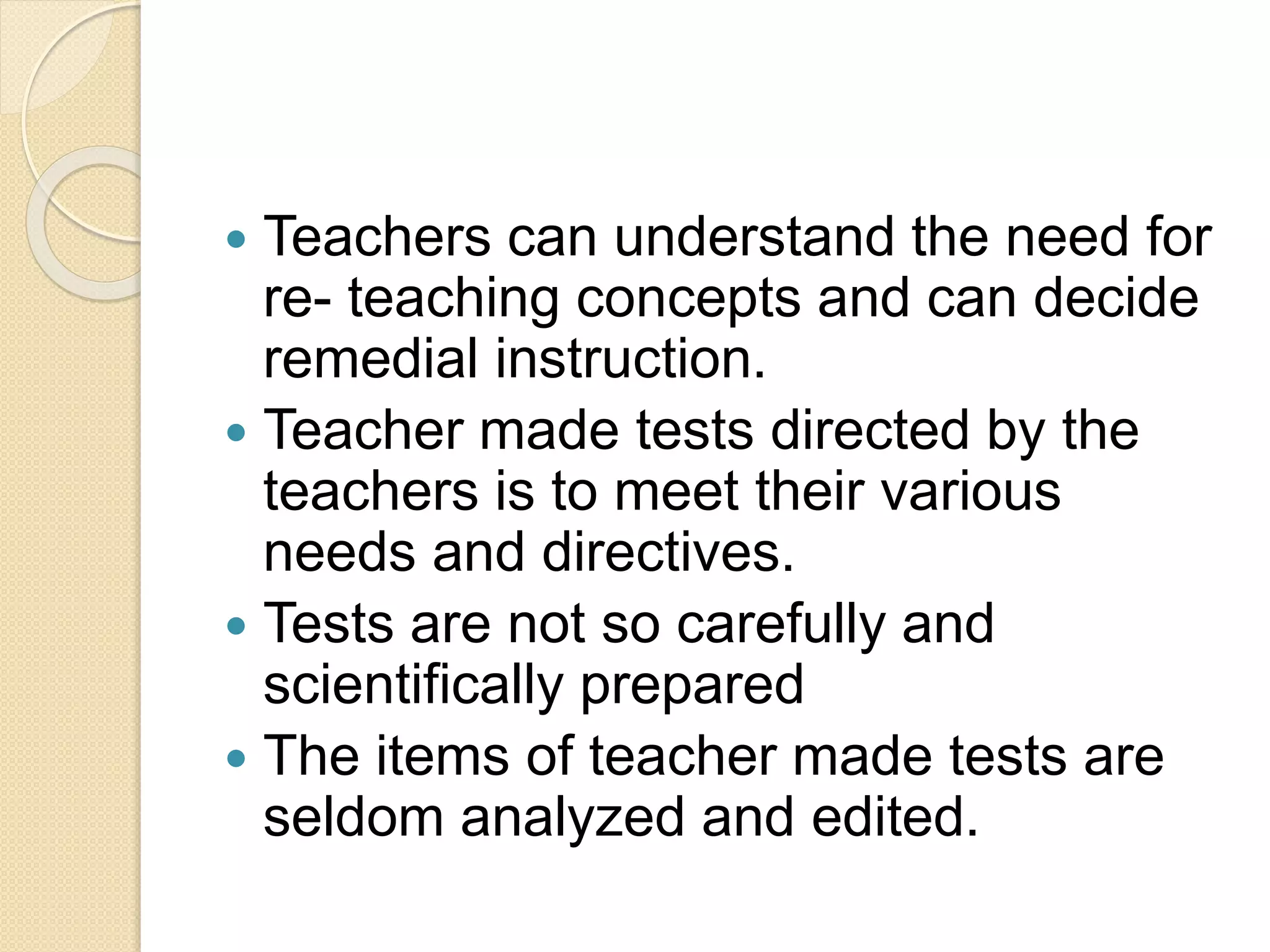  Teachers can understand the need for
re- teaching concepts and can decide
remedial instruction.
 Teacher made tests directed by the
teachers is to meet their various
needs and directives.
 Tests are not so carefully and
scientifically prepared
 The items of teacher made tests are
seldom analyzed and edited.
 