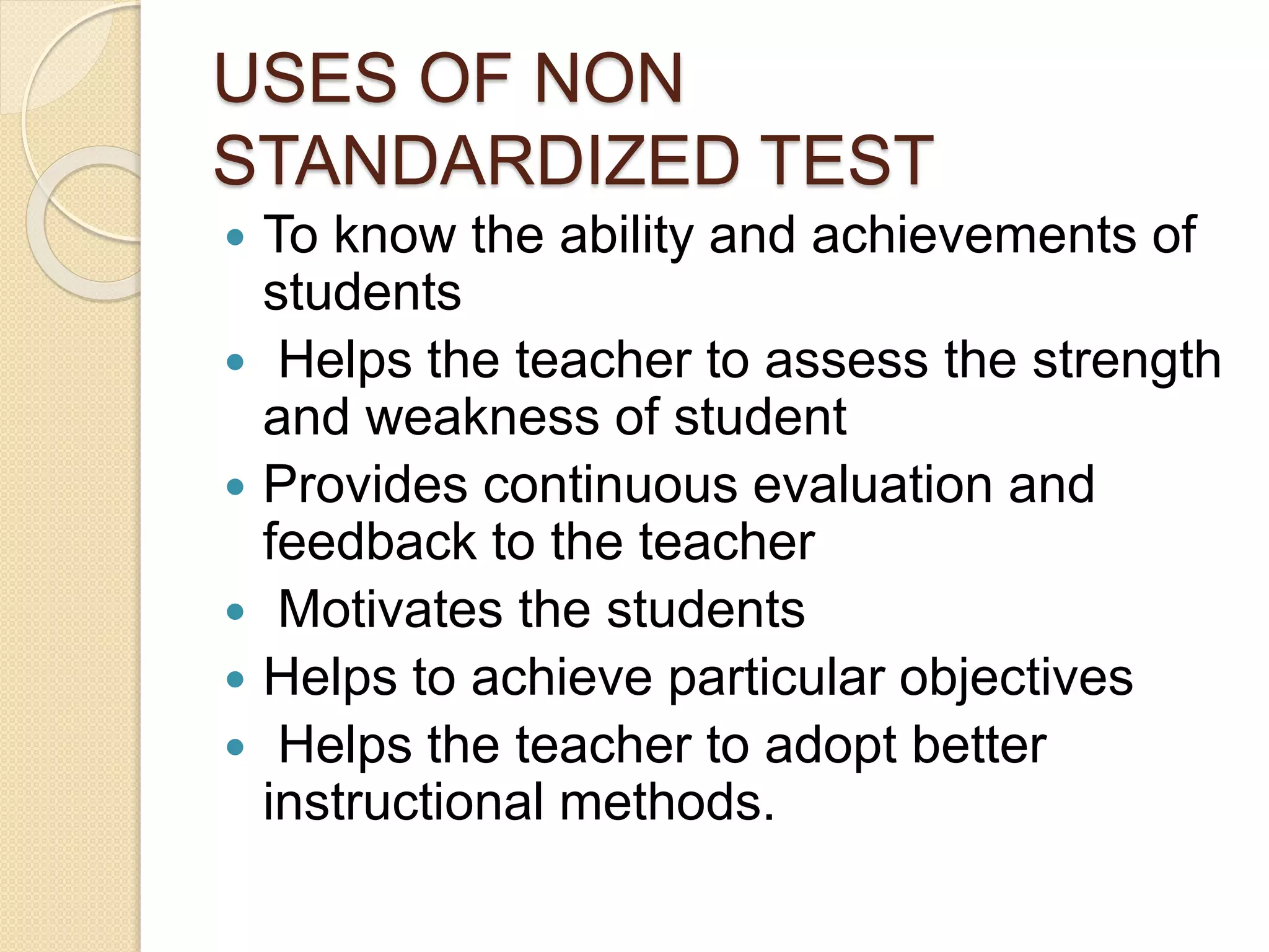 USES OF NON
STANDARDIZED TEST
 To know the ability and achievements of
students
 Helps the teacher to assess the strength
and weakness of student
 Provides continuous evaluation and
feedback to the teacher
 Motivates the students
 Helps to achieve particular objectives
 Helps the teacher to adopt better
instructional methods.
 