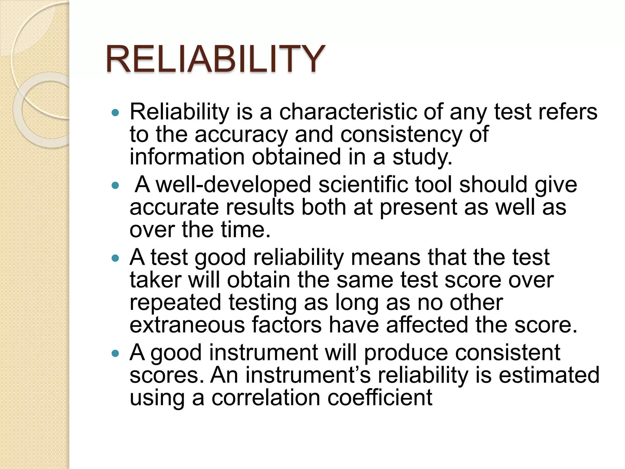RELIABILITY
 Reliability is a characteristic of any test refers
to the accuracy and consistency of
information obtained in a study.
 A well-developed scientific tool should give
accurate results both at present as well as
over the time.
 A test good reliability means that the test
taker will obtain the same test score over
repeated testing as long as no other
extraneous factors have affected the score.
 A good instrument will produce consistent
scores. An instrument’s reliability is estimated
using a correlation coefficient
 