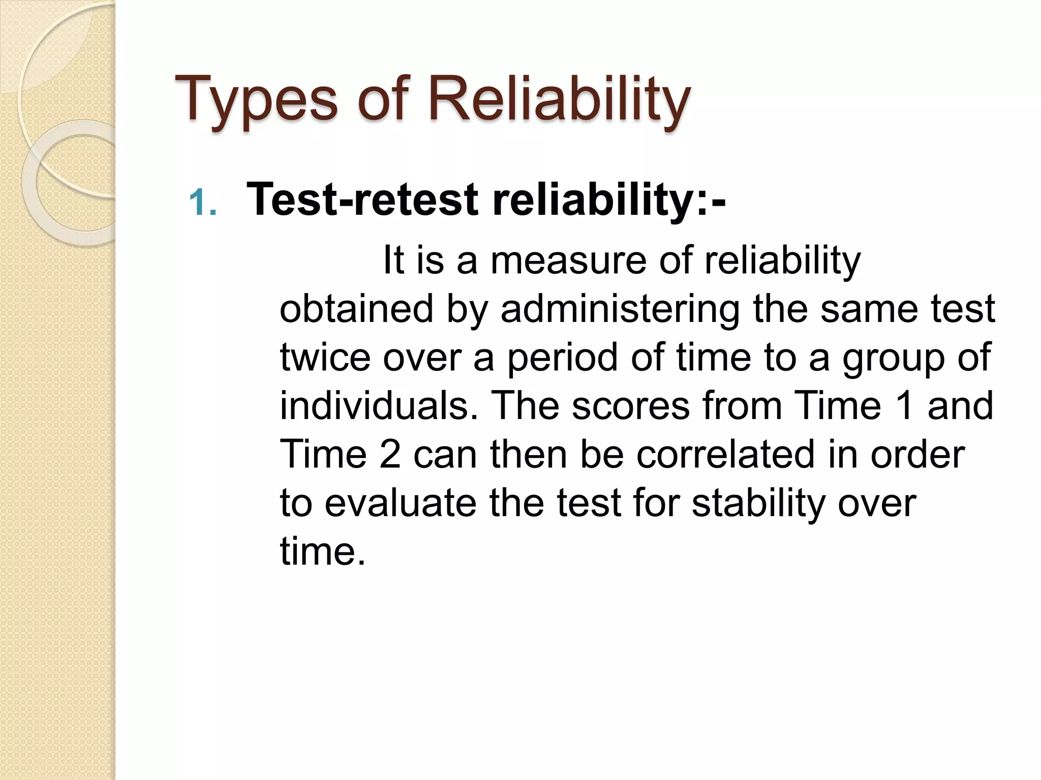 Types of Reliability
1. Test-retest reliability:-
It is a measure of reliability
obtained by administering the same test
twice over a period of time to a group of
individuals. The scores from Time 1 and
Time 2 can then be correlated in order
to evaluate the test for stability over
time.
 