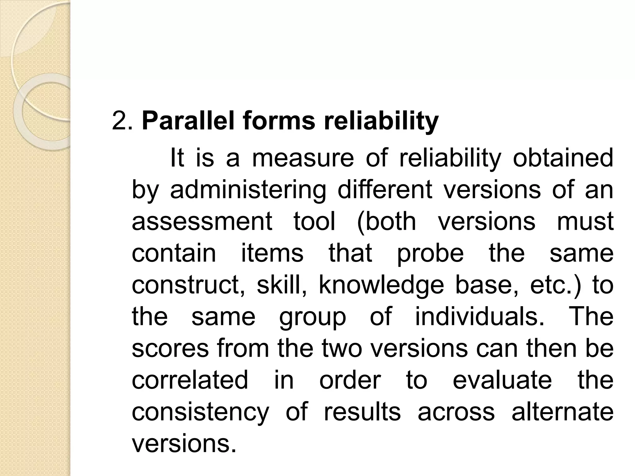2. Parallel forms reliability
It is a measure of reliability obtained
by administering different versions of an
assessment tool (both versions must
contain items that probe the same
construct, skill, knowledge base, etc.) to
the same group of individuals. The
scores from the two versions can then be
correlated in order to evaluate the
consistency of results across alternate
versions.
 