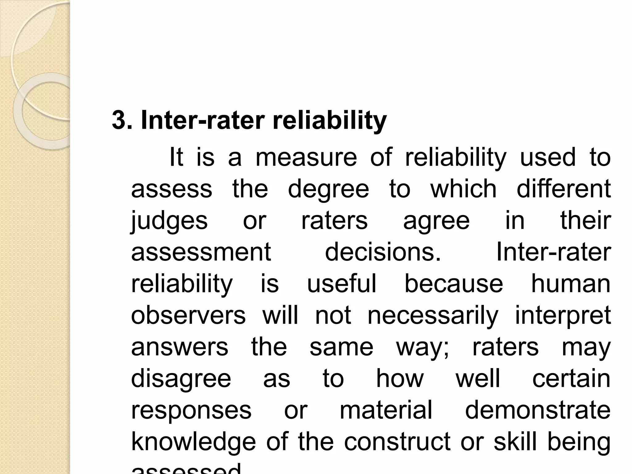 3. Inter-rater reliability
It is a measure of reliability used to
assess the degree to which different
judges or raters agree in their
assessment decisions. Inter-rater
reliability is useful because human
observers will not necessarily interpret
answers the same way; raters may
disagree as to how well certain
responses or material demonstrate
knowledge of the construct or skill being
 