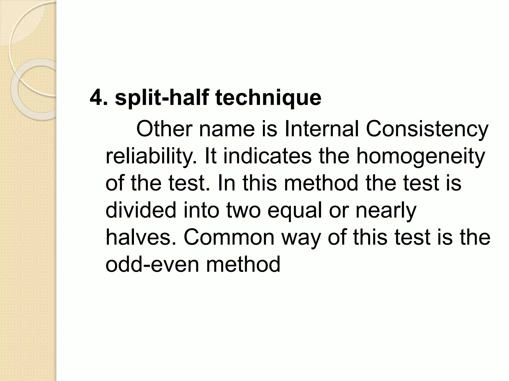 4. split-half technique
Other name is Internal Consistency
reliability. It indicates the homogeneity
of the test. In this method the test is
divided into two equal or nearly
halves. Common way of this test is the
odd-even method
 