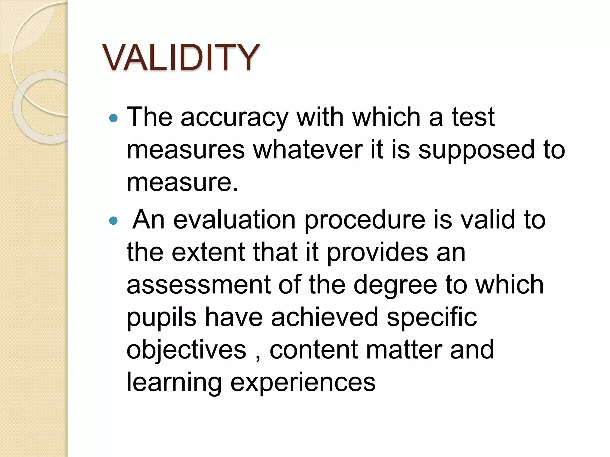 VALIDITY
 The accuracy with which a test
measures whatever it is supposed to
measure.
 An evaluation procedure is valid to
the extent that it provides an
assessment of the degree to which
pupils have achieved specific
objectives , content matter and
learning experiences
 