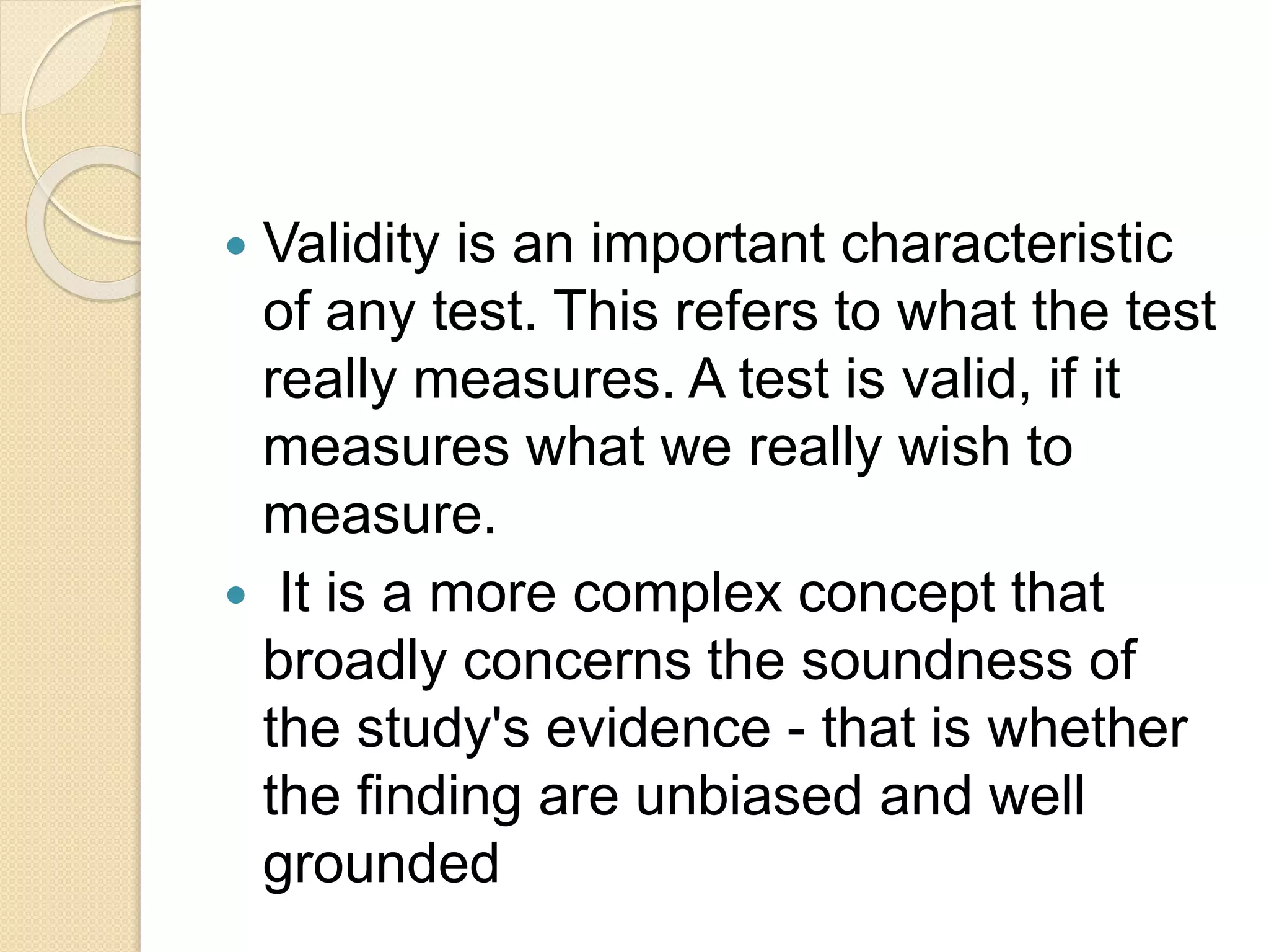  Validity is an important characteristic
of any test. This refers to what the test
really measures. A test is valid, if it
measures what we really wish to
measure.
 It is a more complex concept that
broadly concerns the soundness of
the study's evidence - that is whether
the finding are unbiased and well
grounded
 