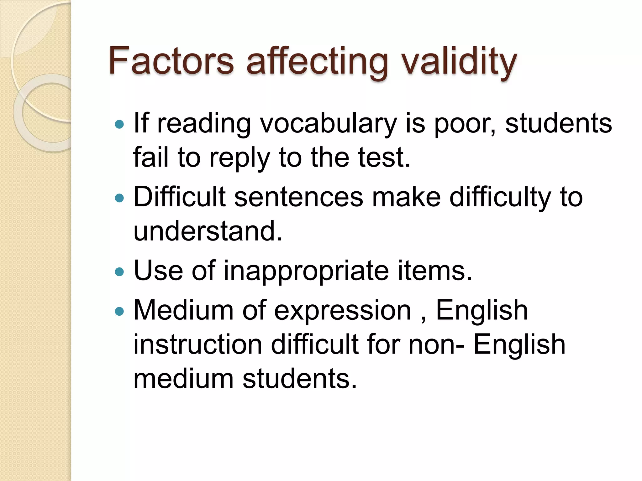 Factors affecting validity
 If reading vocabulary is poor, students
fail to reply to the test.
 Difficult sentences make difficulty to
understand.
 Use of inappropriate items.
 Medium of expression , English
instruction difficult for non- English
medium students.
 