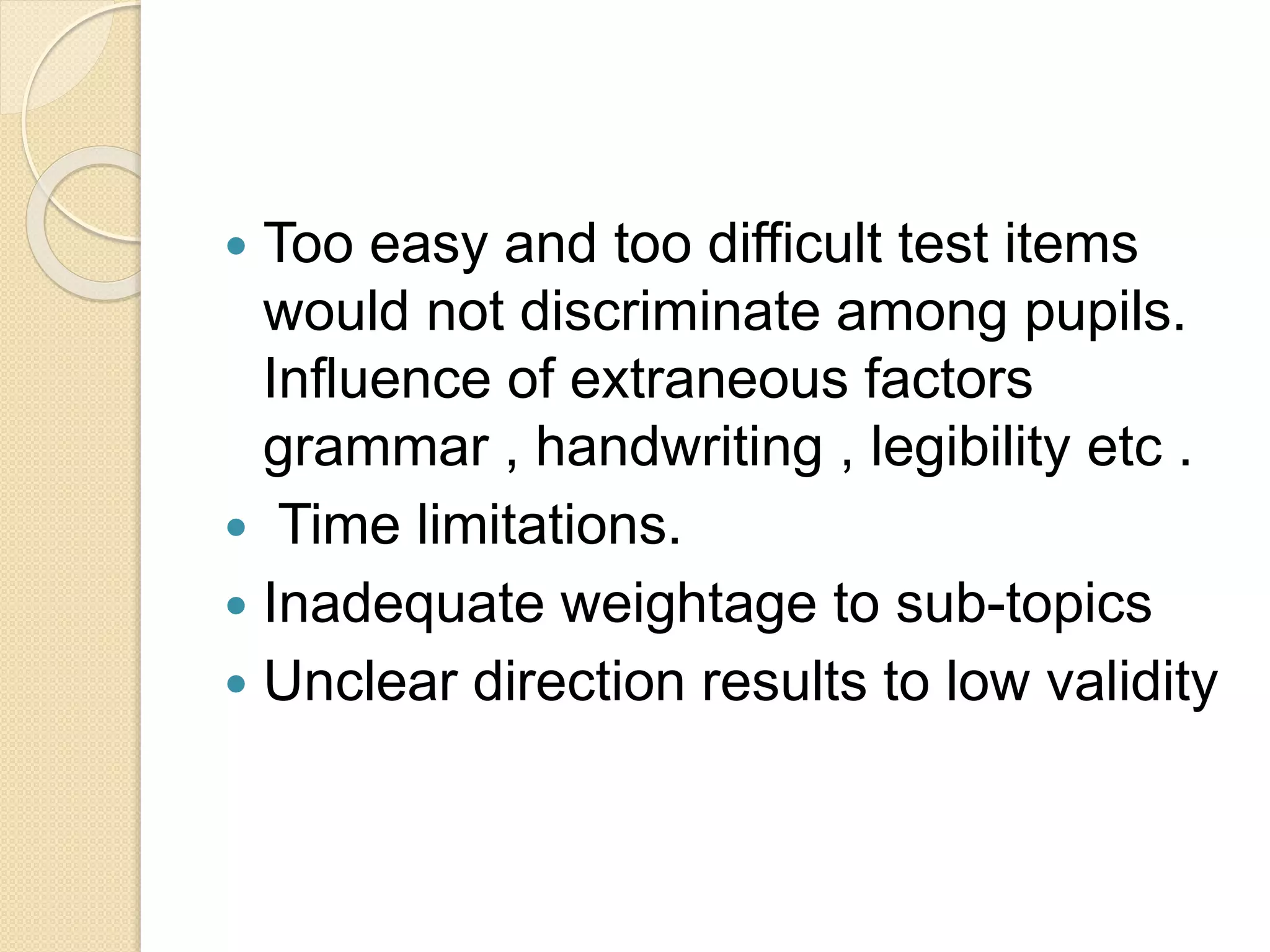  Too easy and too difficult test items
would not discriminate among pupils.
Influence of extraneous factors
grammar , handwriting , legibility etc .
 Time limitations.
 Inadequate weightage to sub-topics
 Unclear direction results to low validity
 