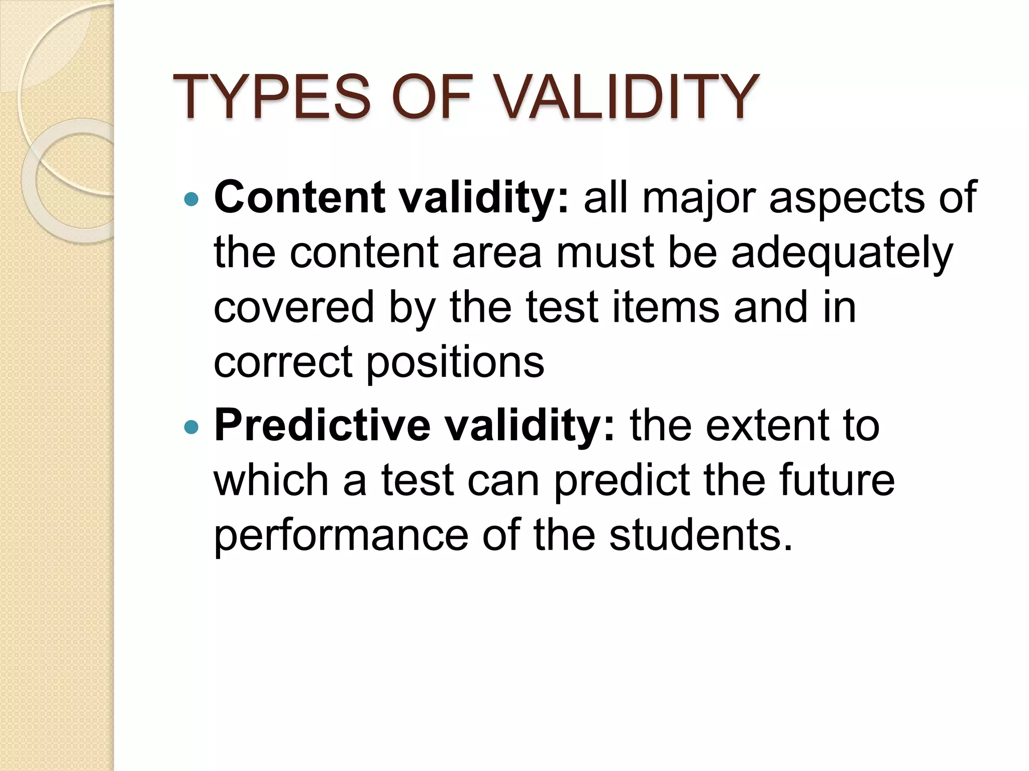 TYPES OF VALIDITY
 Content validity: all major aspects of
the content area must be adequately
covered by the test items and in
correct positions
 Predictive validity: the extent to
which a test can predict the future
performance of the students.
 