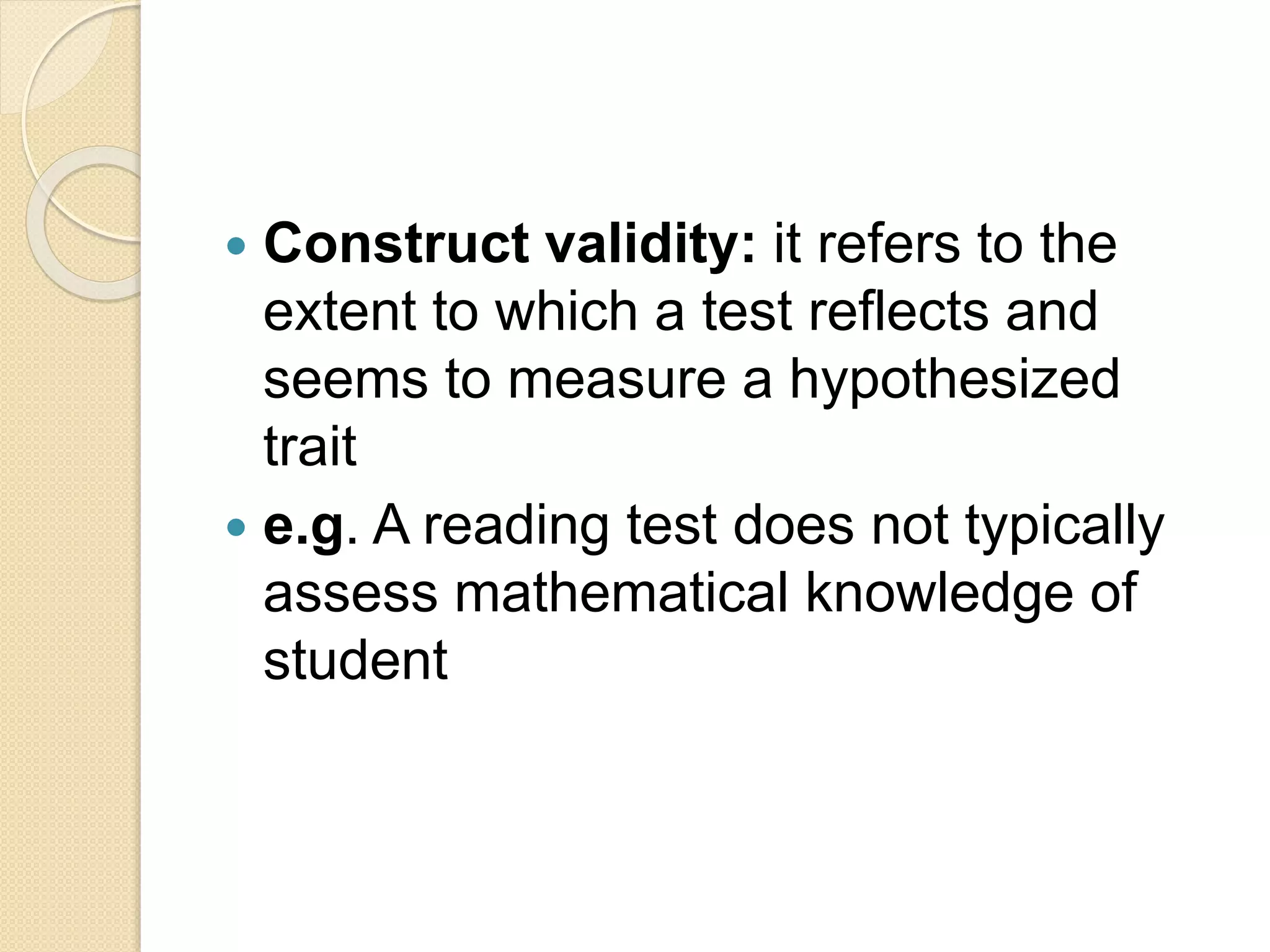  Construct validity: it refers to the
extent to which a test reflects and
seems to measure a hypothesized
trait
 e.g. A reading test does not typically
assess mathematical knowledge of
student
 
