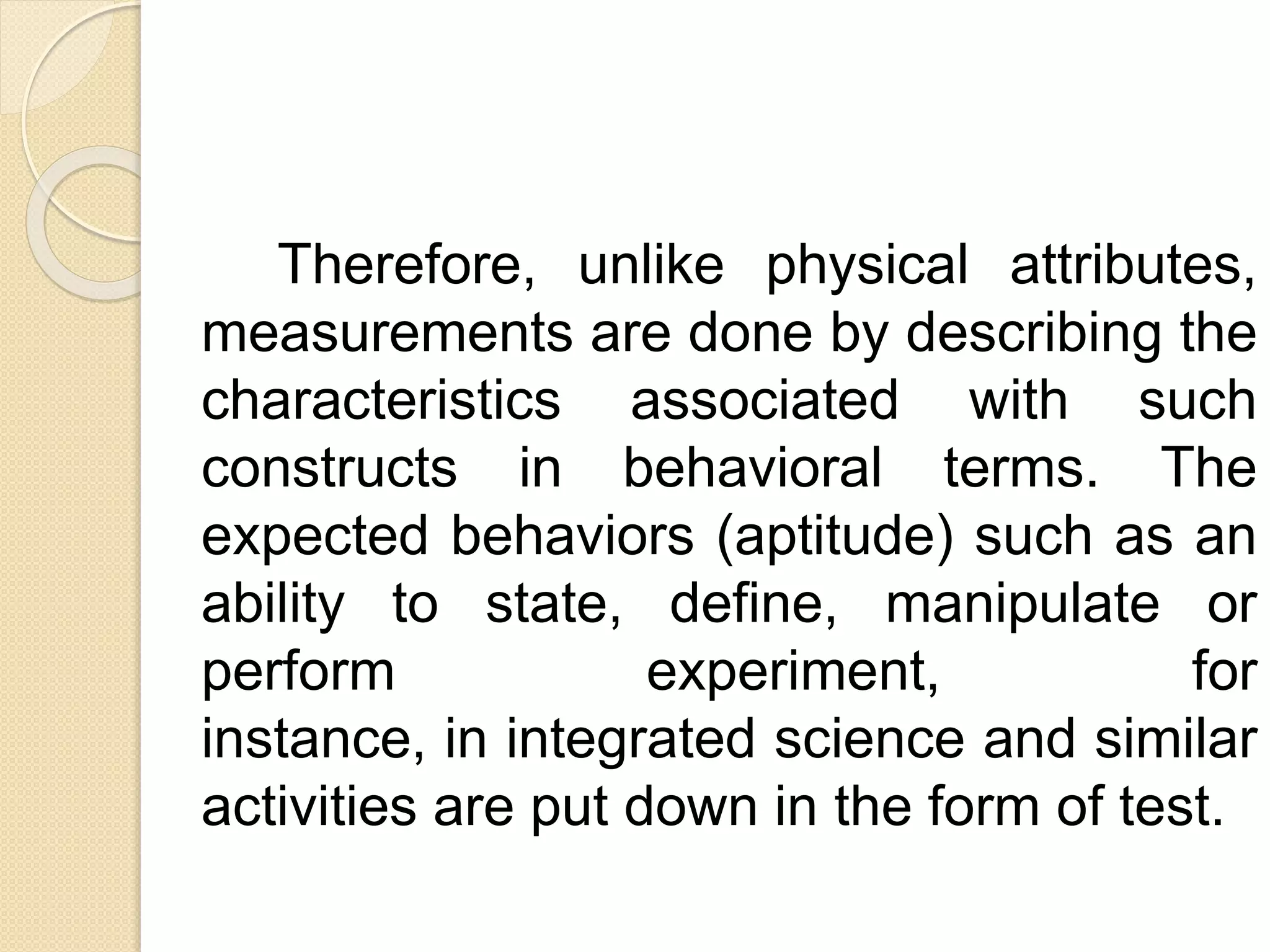 Therefore, unlike physical attributes,
measurements are done by describing the
characteristics associated with such
constructs in behavioral terms. The
expected behaviors (aptitude) such as an
ability to state, define, manipulate or
perform experiment, for
instance, in integrated science and similar
activities are put down in the form of test.
 