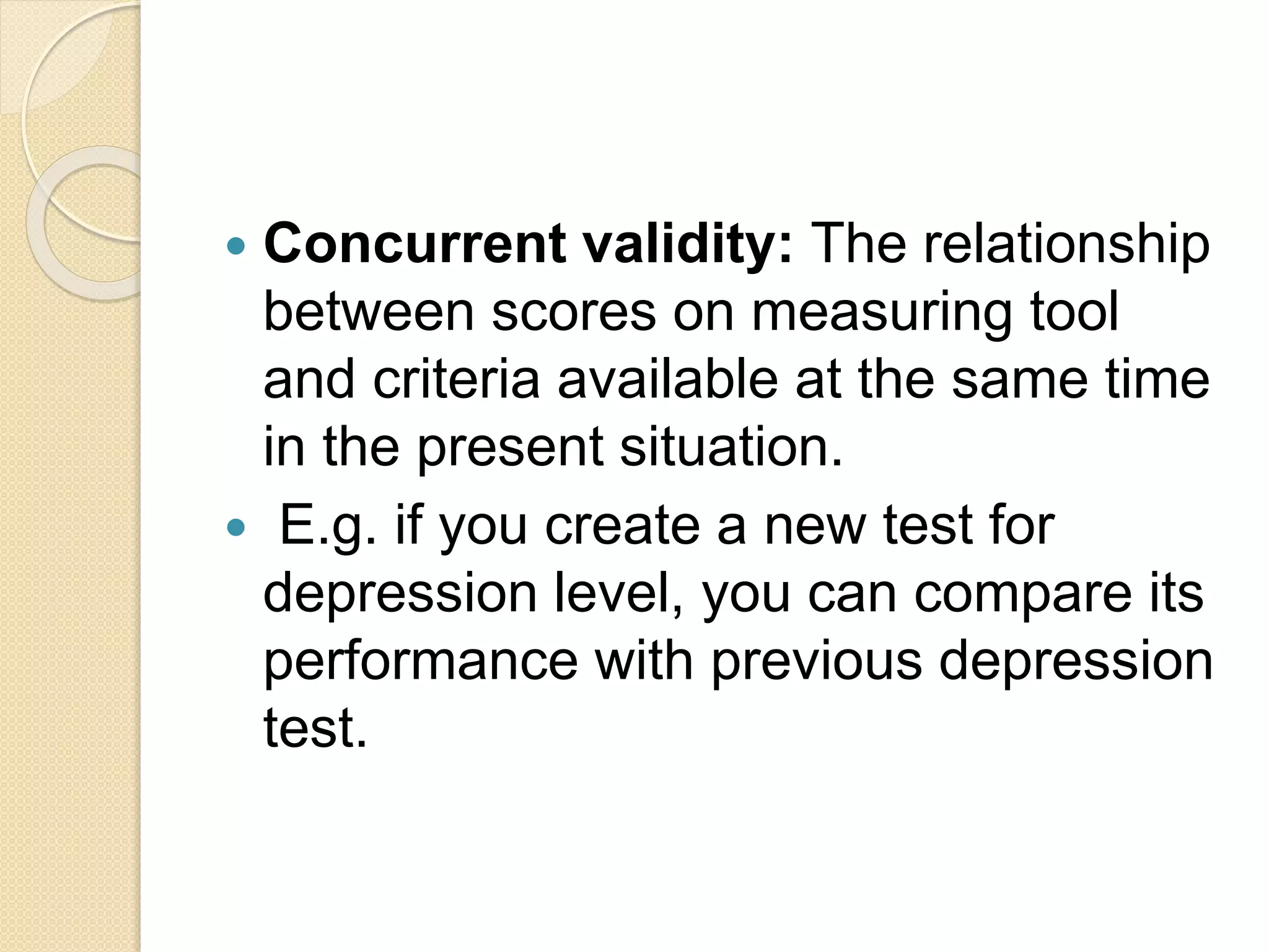  Concurrent validity: The relationship
between scores on measuring tool
and criteria available at the same time
in the present situation.
 E.g. if you create a new test for
depression level, you can compare its
performance with previous depression
test.
 