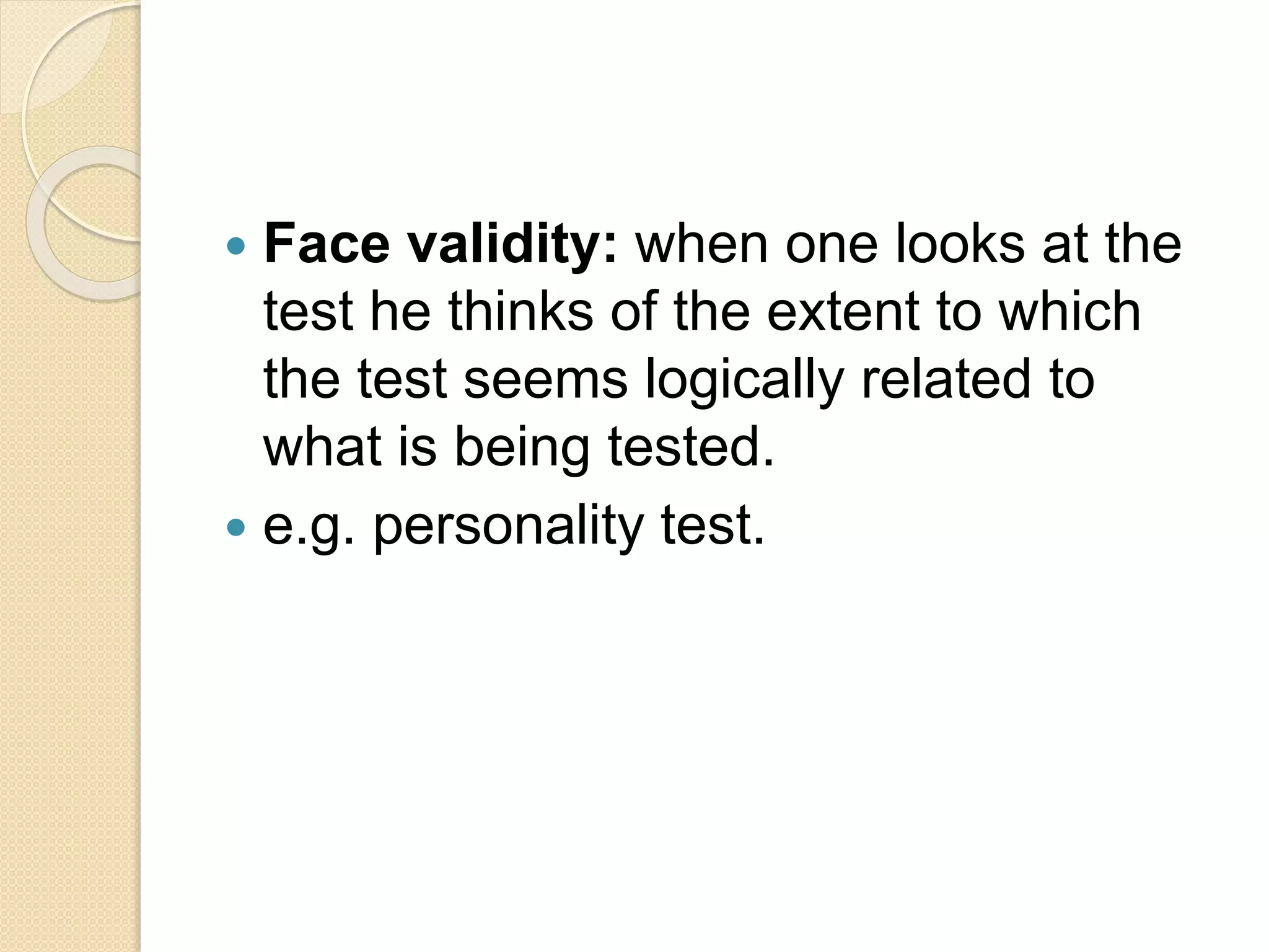  Face validity: when one looks at the
test he thinks of the extent to which
the test seems logically related to
what is being tested.
 e.g. personality test.
 