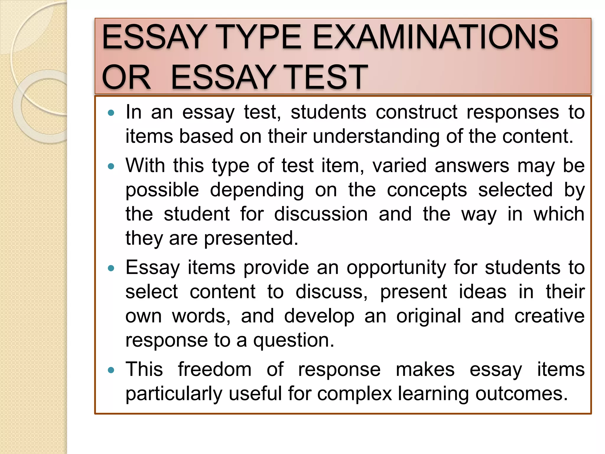 ESSAY TYPE EXAMINATIONS
OR ESSAY TEST
 In an essay test, students construct responses to
items based on their understanding of the content.
 With this type of test item, varied answers may be
possible depending on the concepts selected by
the student for discussion and the way in which
they are presented.
 Essay items provide an opportunity for students to
select content to discuss, present ideas in their
own words, and develop an original and creative
response to a question.
 This freedom of response makes essay items
particularly useful for complex learning outcomes.
 