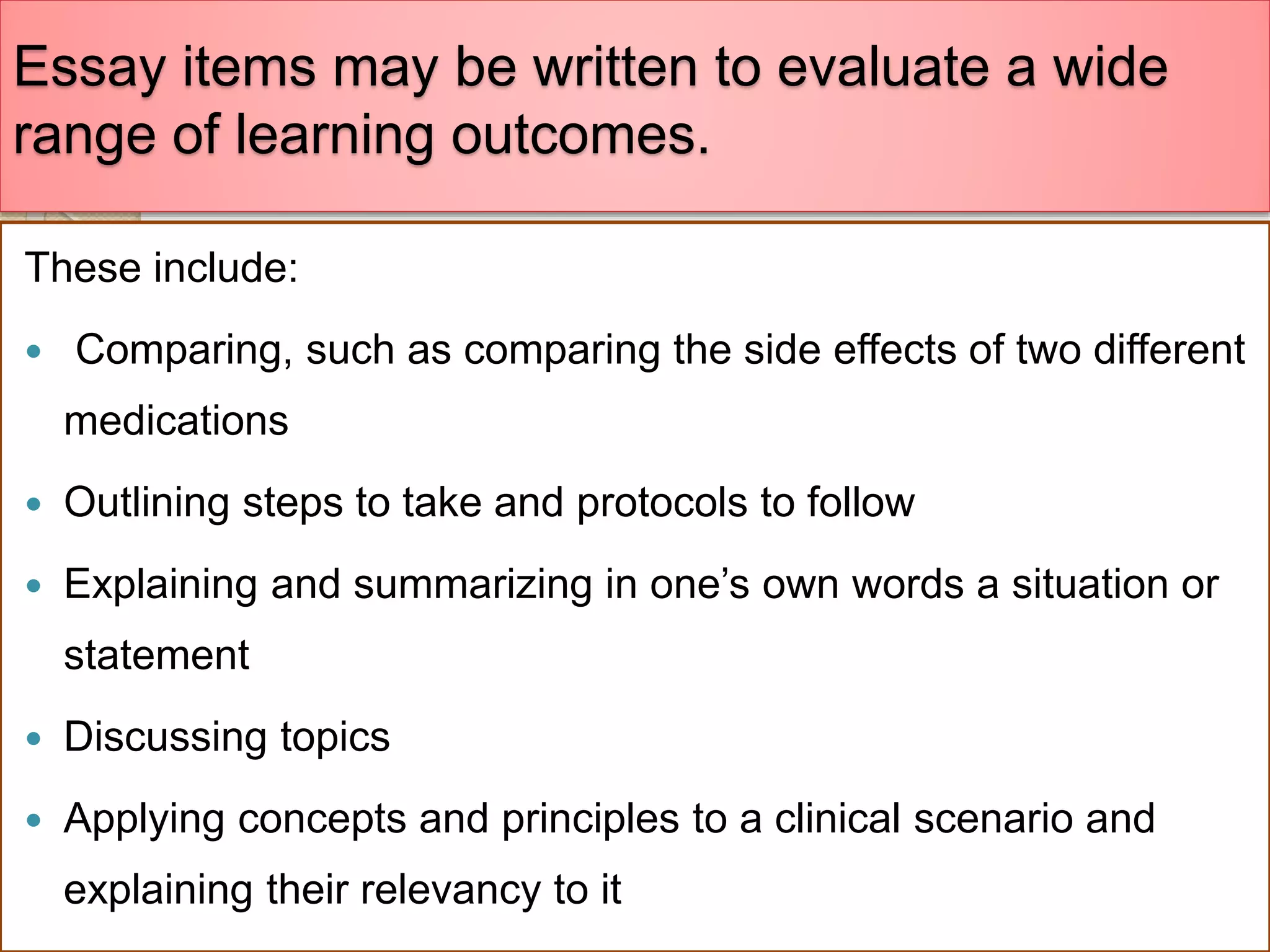 Essay items may be written to evaluate a wide
range of learning outcomes.
These include:
 Comparing, such as comparing the side effects of two different
medications
 Outlining steps to take and protocols to follow
 Explaining and summarizing in one’s own words a situation or
statement
 Discussing topics
 Applying concepts and principles to a clinical scenario and
explaining their relevancy to it
 