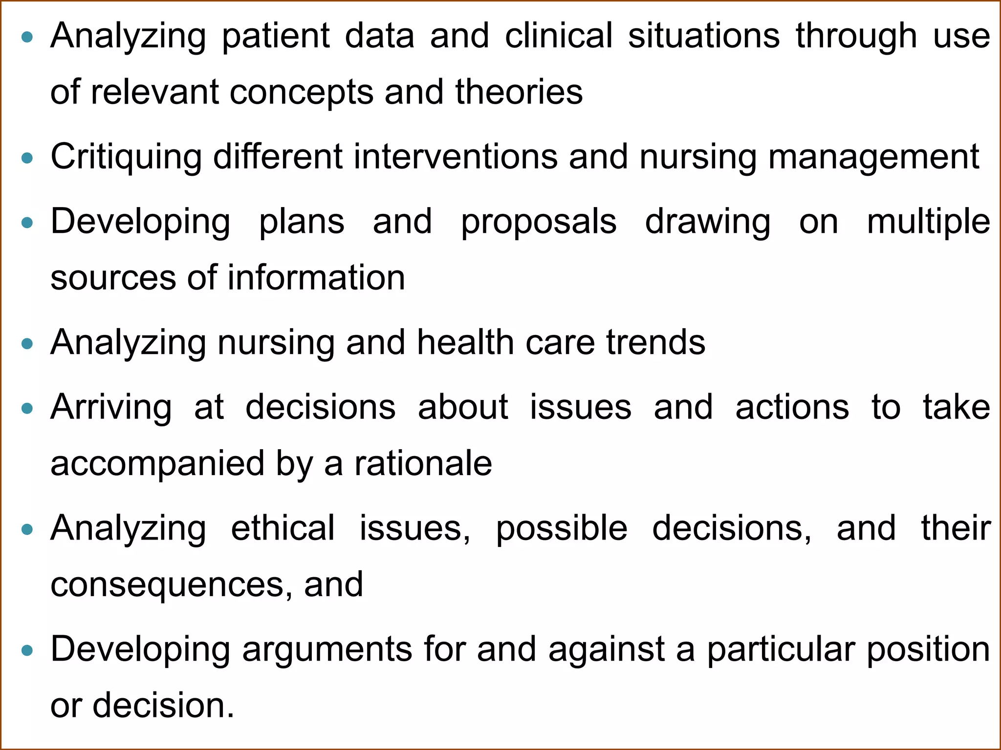  Analyzing patient data and clinical situations through use
of relevant concepts and theories
 Critiquing different interventions and nursing management
 Developing plans and proposals drawing on multiple
sources of information
 Analyzing nursing and health care trends
 Arriving at decisions about issues and actions to take
accompanied by a rationale
 Analyzing ethical issues, possible decisions, and their
consequences, and
 Developing arguments for and against a particular position
or decision.
 