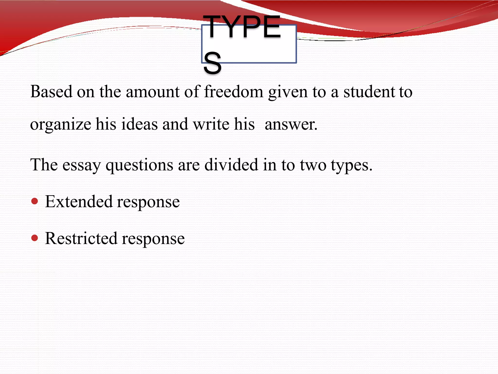 TYPE
S
Based on the amount of freedom given to a student to
organize his ideas and write his answer.
The essay questions are divided in to two types.
 Extended response
 Restricted response
 