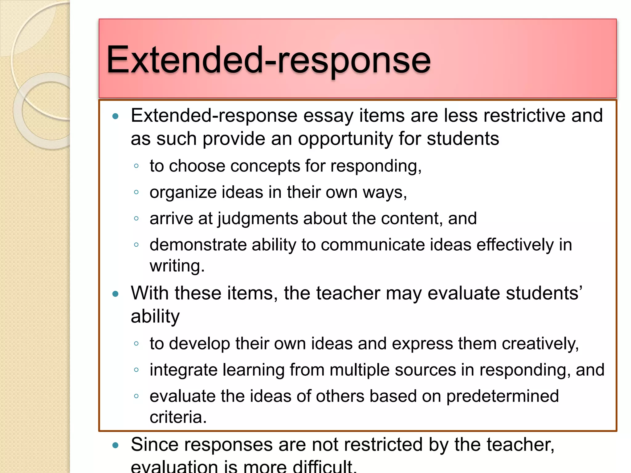Extended-response
 Extended-response essay items are less restrictive and
as such provide an opportunity for students
◦ to choose concepts for responding,
◦ organize ideas in their own ways,
◦ arrive at judgments about the content, and
◦ demonstrate ability to communicate ideas effectively in
writing.
 With these items, the teacher may evaluate students’
ability
◦ to develop their own ideas and express them creatively,
◦ integrate learning from multiple sources in responding, and
◦ evaluate the ideas of others based on predetermined
criteria.
 Since responses are not restricted by the teacher,
 