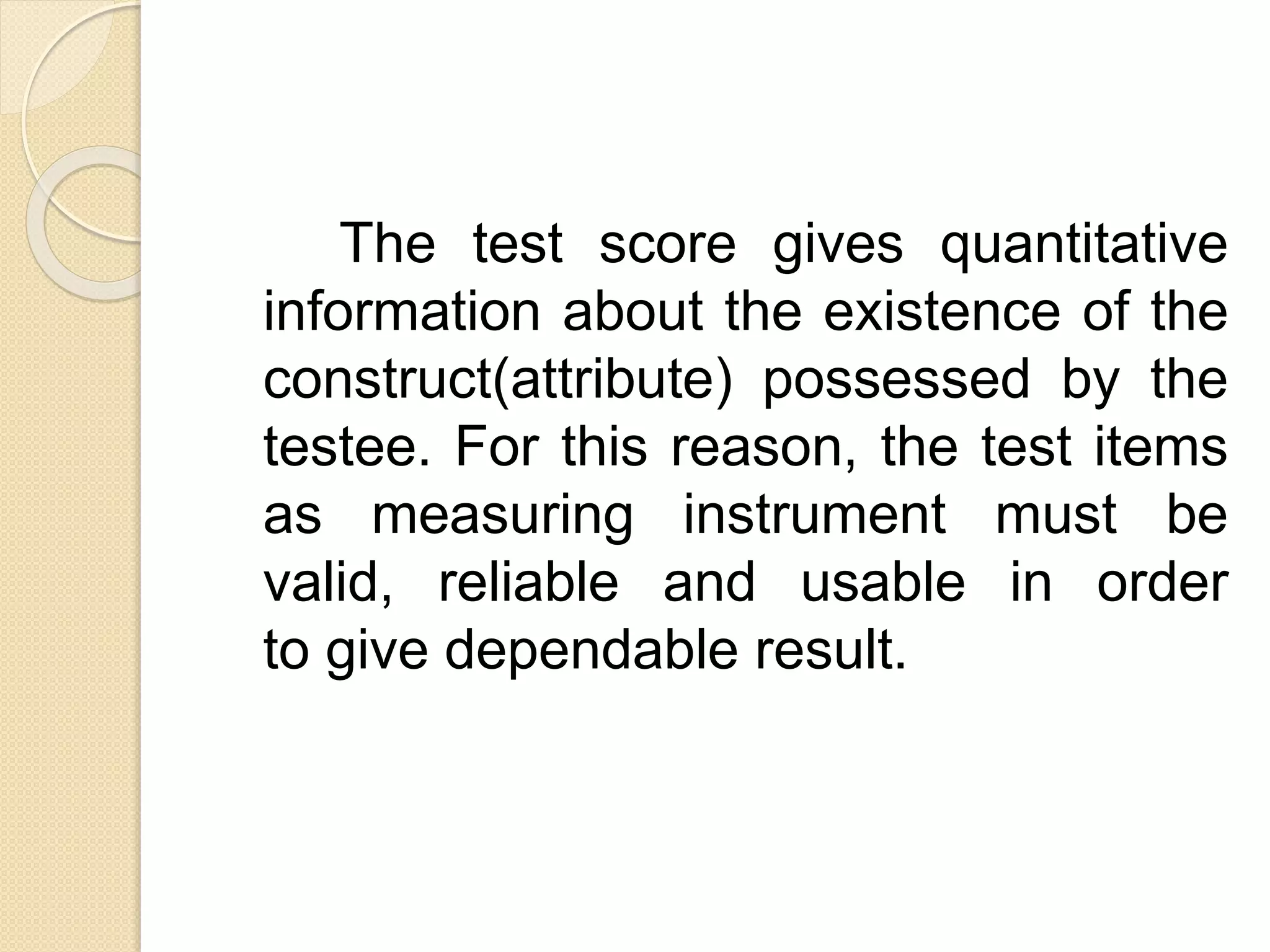 The test score gives quantitative
information about the existence of the
construct(attribute) possessed by the
testee. For this reason, the test items
as measuring instrument must be
valid, reliable and usable in order
to give dependable result.
 