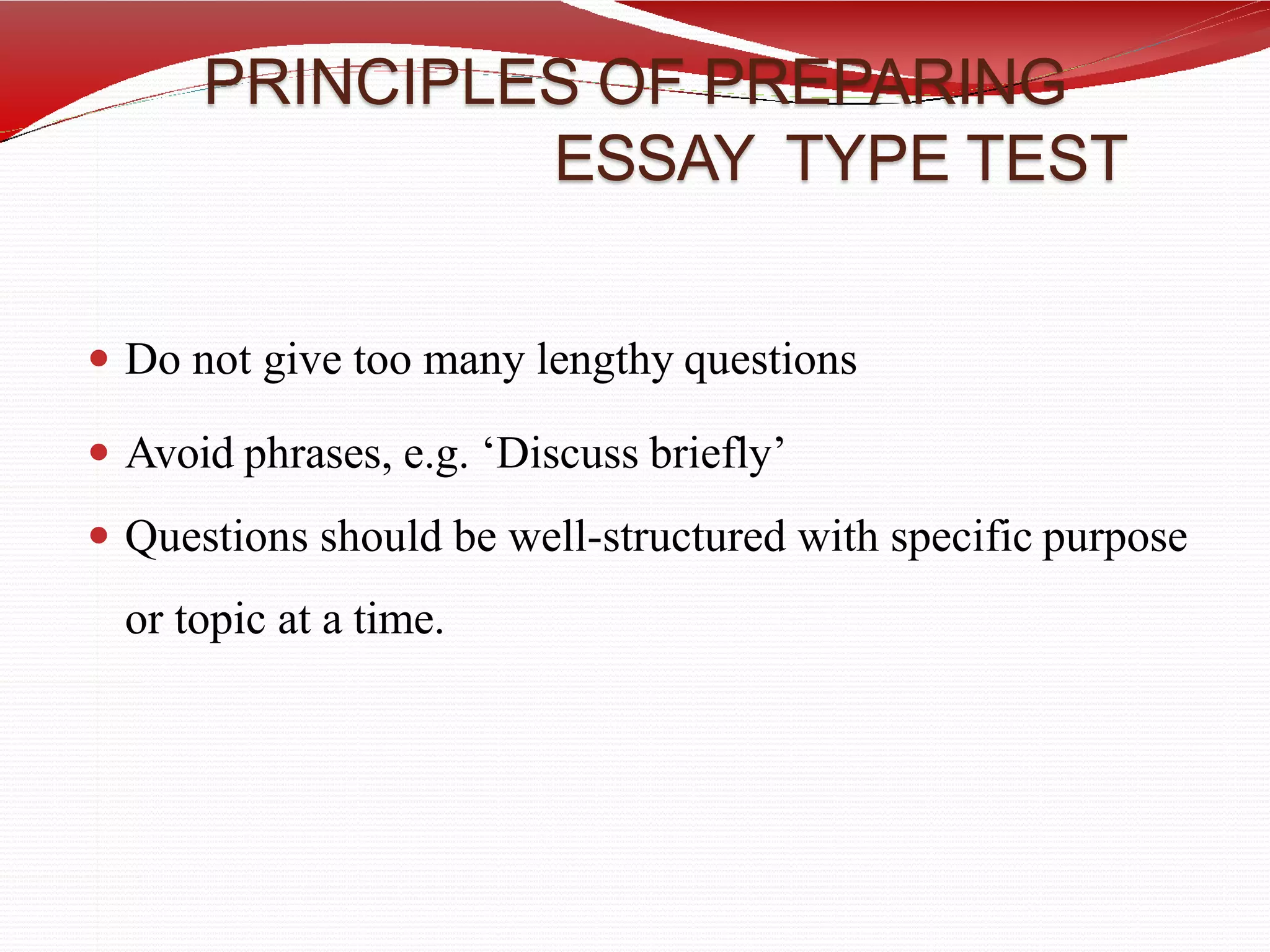 PRINCIPLES OF PREPARING
ESSAY TYPE TEST
 Do not give too many lengthy questions
 Avoid phrases, e.g. ‘Discuss briefly’
 Questions should be well-structured with specific purpose
or topic at a time.
 