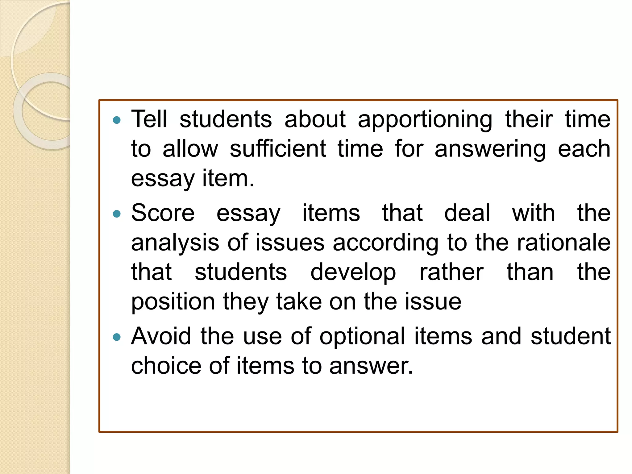  Tell students about apportioning their time
to allow sufficient time for answering each
essay item.
 Score essay items that deal with the
analysis of issues according to the rationale
that students develop rather than the
position they take on the issue
 Avoid the use of optional items and student
choice of items to answer.
 