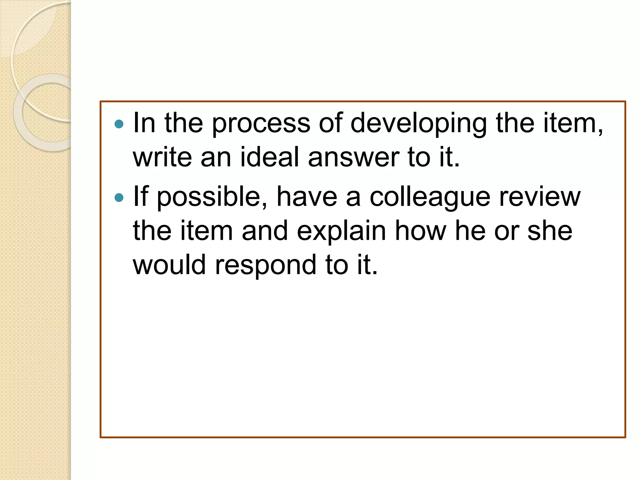  In the process of developing the item,
write an ideal answer to it.
 If possible, have a colleague review
the item and explain how he or she
would respond to it.
 