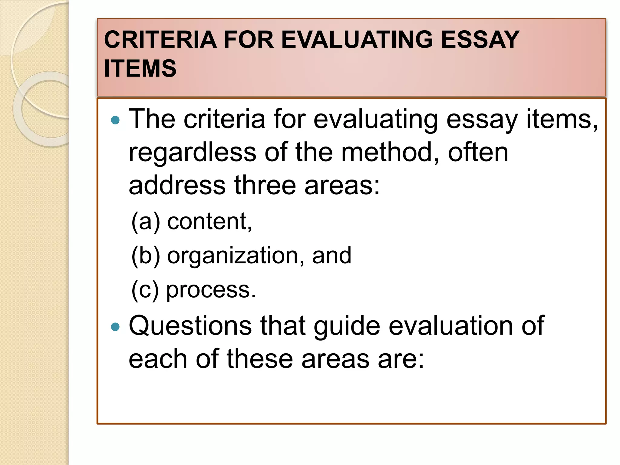 CRITERIA FOR EVALUATING ESSAY
ITEMS
 The criteria for evaluating essay items,
regardless of the method, often
address three areas:
(a) content,
(b) organization, and
(c) process.
 Questions that guide evaluation of
each of these areas are:
 