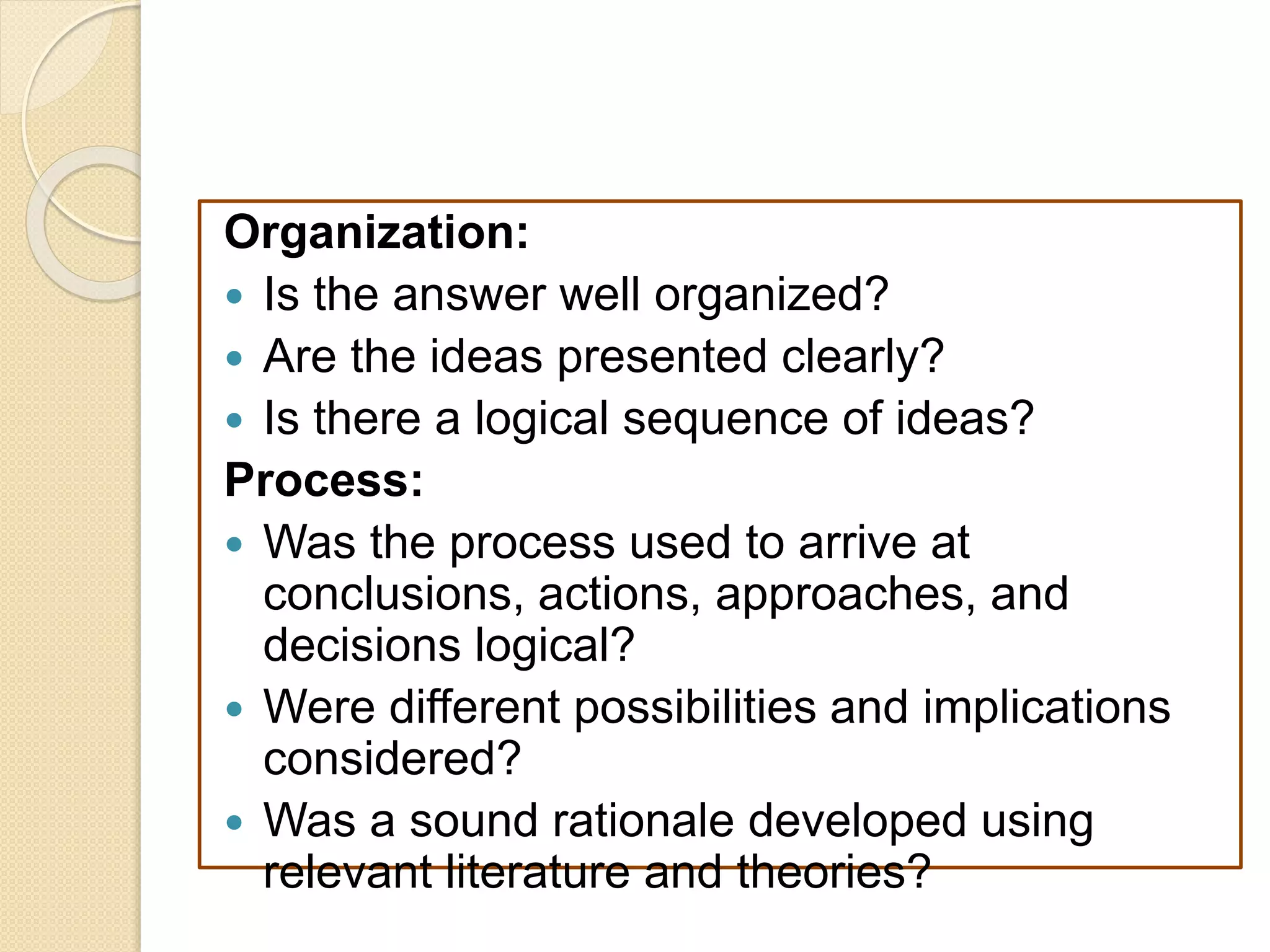 Organization:
 Is the answer well organized?
 Are the ideas presented clearly?
 Is there a logical sequence of ideas?
Process:
 Was the process used to arrive at
conclusions, actions, approaches, and
decisions logical?
 Were different possibilities and implications
considered?
 Was a sound rationale developed using
relevant literature and theories?
 