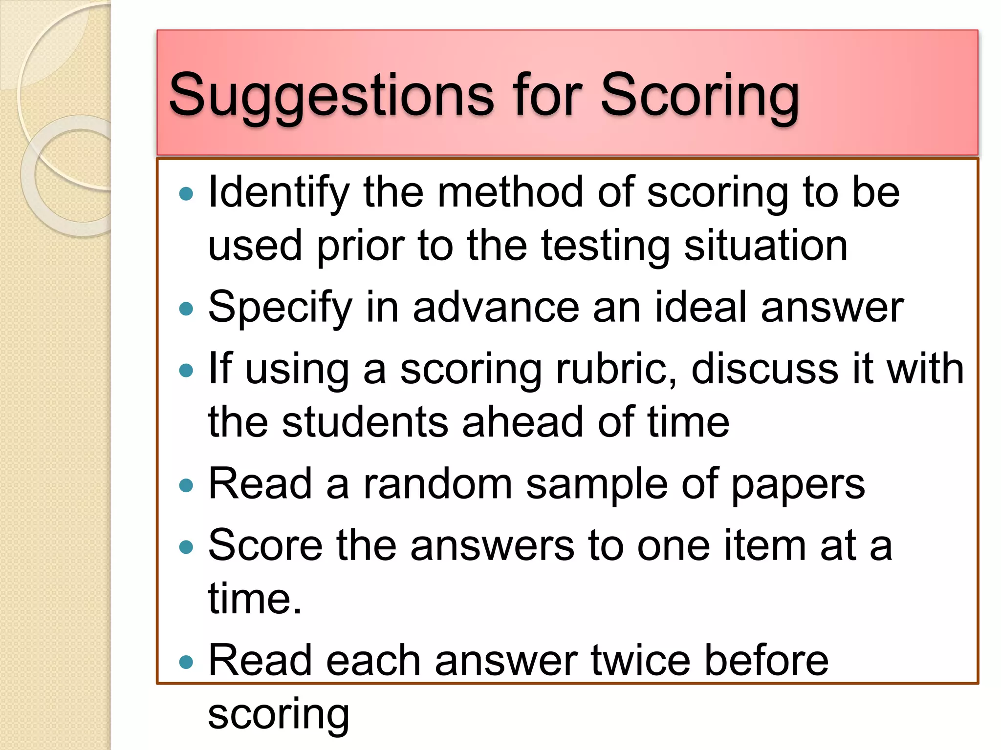 Suggestions for Scoring
 Identify the method of scoring to be
used prior to the testing situation
 Specify in advance an ideal answer
 If using a scoring rubric, discuss it with
the students ahead of time
 Read a random sample of papers
 Score the answers to one item at a
time.
 Read each answer twice before
scoring
 