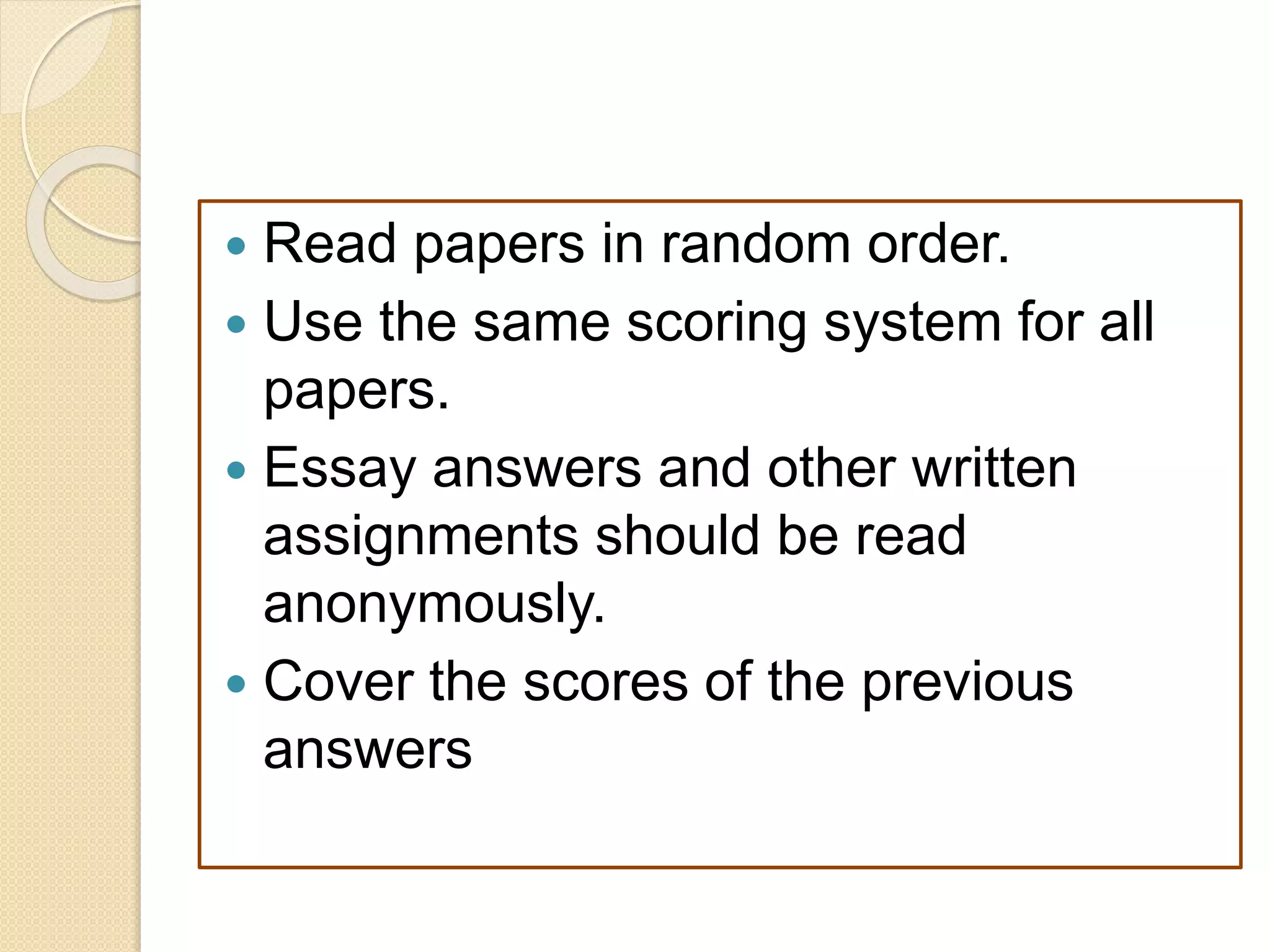  Read papers in random order.
 Use the same scoring system for all
papers.
 Essay answers and other written
assignments should be read
anonymously.
 Cover the scores of the previous
answers
 