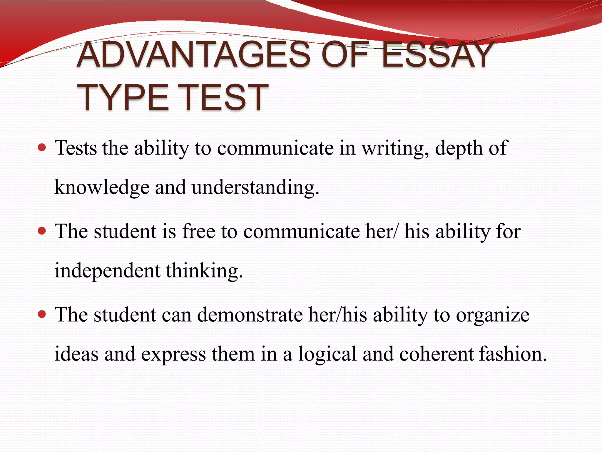 ADVANTAGES OF ESSAY
TYPE TEST
 Tests the ability to communicate in writing, depth of
knowledge and understanding.
 The student is free to communicate her/ his ability for
independent thinking.
 The student can demonstrate her/his ability to organize
ideas and express them in a logical and coherent fashion.
 