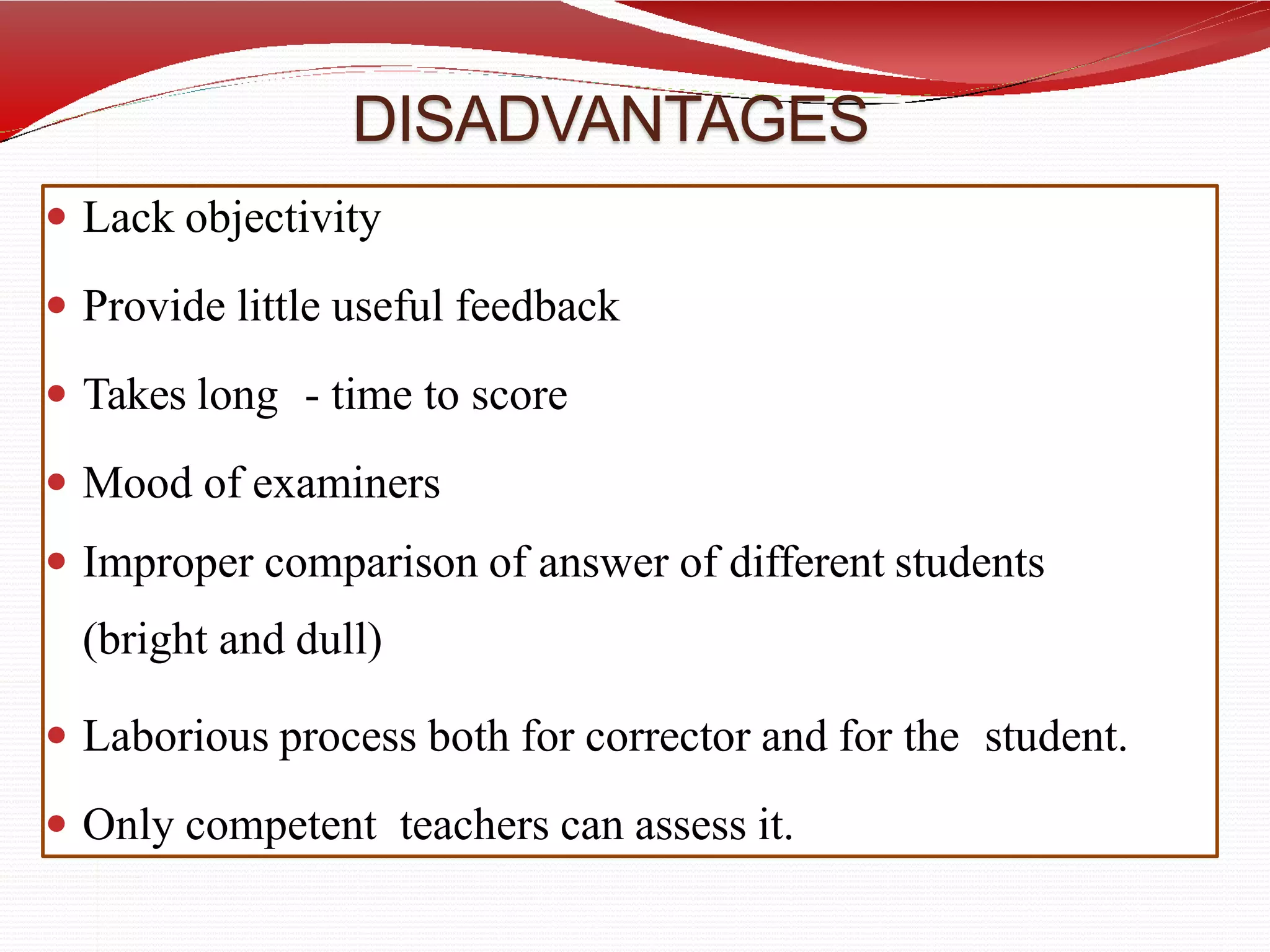 DISADVANTAGES
 Lack objectivity
 Provide little useful feedback
 Takes long - time to score
 Mood of examiners
 Improper comparison of answer of different students
(bright and dull)
 Laborious process both for corrector and for the student.
 Only competent teachers can assess it.
 