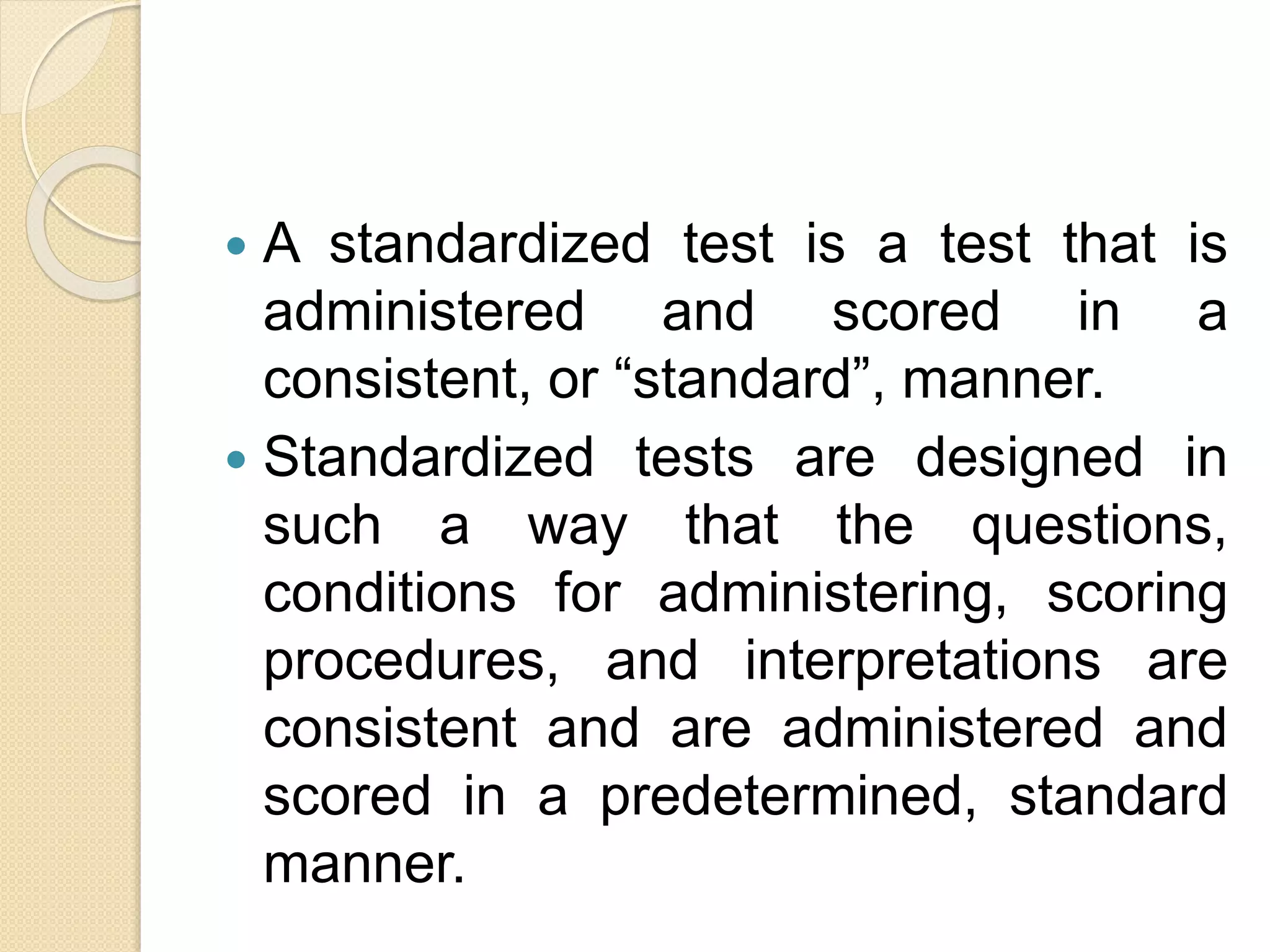  A standardized test is a test that is
administered and scored in a
consistent, or “standard”, manner.
 Standardized tests are designed in
such a way that the questions,
conditions for administering, scoring
procedures, and interpretations are
consistent and are administered and
scored in a predetermined, standard
manner.
 