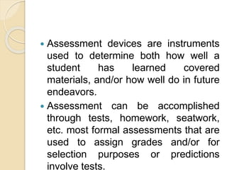  Assessment devices are instruments
used to determine both how well a
student has learned covered
materials, and/or how well do in future
endeavors.
 Assessment can be accomplished
through tests, homework, seatwork,
etc. most formal assessments that are
used to assign grades and/or for
selection purposes or predictions
involve tests.
 