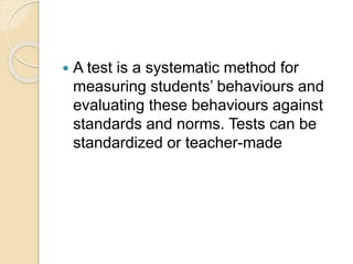  A test is a systematic method for
measuring students’ behaviours and
evaluating these behaviours against
standards and norms. Tests can be
standardized or teacher-made
 